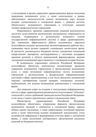9
о поступивших в органы управления здравоохранением фактах получения
гражданами медицинских услуг, а также сопоставление в рамках
действующего законодательства данных медицинских карт, ведение
которых осуществляется в электронной форме, с данными системы
обязательного медицинского страхования и отчетными данными
лечебно-профилактических учреждений.
Оперативность принятия управленческих решений рекомендуется
достигать путем развития аналитических инструментов, опирающихся на
сведения, содержащиеся в региональном компоненте единой
государственной информационной системы в сфере здравоохранения.
Для повышения эффективности работы медицинского персонала
целесообразно создание эргономичных автоматизированных рабочих мест,
снижающих число ручных операций, отнимающих значительное время.
В частности, рекомендуется внедрение систем электронных назначений
лекарственных препаратов, интегрированных с системами поддержки
принятия решений в области рациональной фармакотерапии, ведения
электронной медицинской карты пациента и электронной истории болезни.
В медицинских учреждениях субъектов Российской Федерации
целесообразно обеспечить комплексную автоматизацию процессов
управления медицинским учреждением и предоставления медицинских
услуг, а также интеграцию информационных систем медицинских
учреждений с региональными и федеральными информационными
системами в сфере здравоохранения, в том числе обеспечить медицинский
персонал сертификатами ключей проверки электронных подписей,
необходимыми для ведения медицинской документации в электронной
форме.
Для снижения затрат на создание и эксплуатацию информационных
систем в сфере здравоохранения рекомендуется использование "облачных"
технологий с учетом требований законодательства Российской Федерации,
в том числе о защите персональных данных и медицинской тайны.
Министерству здравоохранения Российской Федерации
целесообразно обеспечивать утверждение форматов предоставления
медицинских сведений и документов в электронной форме, порядок
обмена такими сведениями, а также корректировку положений правовых
актов в целях обеспечения ведения медицинской документации, учета
медицинской информации и формирования отчетных форм в электронной
форме, а также исключения дублирующего представления указанных
сведений на бумажном носителе.
 