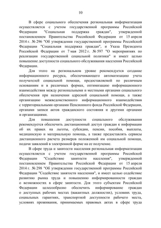 10
В сфере социального обеспечения региональная информатизация
осуществляется с учетом государственной программы Российской
Федерации "Социальная поддержка граждан", утвержденной
постановлением Правительства Российской Федерации от 15 апреля
2014 г. № 296 "Об утверждении государственной программы Российской
Федерации "Социальная поддержка граждан", и Указа Президента
Российской Федерации от 7 мая 2012 г. № 597 "О мероприятиях по
реализации государственной социальной политики" и имеет целью
повышение доступности социального обслуживания населения Российской
Федерации.
Для этого на региональном уровне рекомендуется создание
информационного ресурса, обеспечивающего автоматизацию учета
получателей социальной помощи, предоставляемой по различным
основаниям и в различных формах, оптимизацию информационного
взаимодействия между региональными и местными органами социального
обеспечения при назначении адресной социальной помощи, а также
организацию межведомственного информационного взаимодействия
с территориальными органами Пенсионного фонда Российской Федерации,
органами записи актов гражданского состояния и другими органами
и организациями.
Для повышения доступности социального обслуживания
рекомендуется обеспечить дистанционный доступ граждан к информации
об их правах на льготы, субсидии, пенсии, пособия, выплаты,
медицинскую и материальную помощь, а также предоставлять сервисы
дистанционного расчета размеров положенной им социальной помощи,
подачи заявлений в электронной форме на ее получение.
В сфере труда и занятости населения региональная информатизация
осуществляется с учетом государственной программы Российской
Федерации "Содействие занятости населения", утвержденной
постановлением Правительства Российской Федерации от 15 апреля
2014 г. № 298 "Об утверждении государственной программы Российской
Федерации "Содействие занятости населения", и имеет целью содействие
развитию рынка труда и повышению информированности граждан
о возможностях в сфере занятости. Для этого субъектам Российской
Федерации целесообразно обеспечить информирование граждан
о доступных рабочих местах (вакантных должностях), условиях труда,
социальных гарантиях, транспортной доступности рабочего места,
условиях проживания, принимаемых правовых актах в сфере труда
 