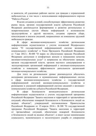 11
и занятости, об удаленных рабочих местах для граждан с ограниченной
мобильностью, в том числе с использованием информационного портала
"Работа в России".
В целях создания условий, способствующих эффективному развитию
рынка труда, органам государственной власти субъектов Российской
Федерации рекомендуется формирование и развитие региональных и
межрегиональных систем обмена информацией о возможностях
трудоустройства в другой местности, создание сервисов сбора,
консолидации и анализа сведений, направленных на повышение трудовой
мобильности граждан.
В сфере жилищно-коммунального хозяйства региональная
информатизация осуществляется с учетом положений Федерального
закона "О государственной информационной системе жилищно-
коммунального хозяйства" и Указа Президента Российской Федерации
от 7 мая 2012 г. № 600 "О мерах по обеспечению граждан Российской
Федерации доступным и комфортным жильем и повышению качества
жилищно-коммунальных услуг" и направлена на обеспечение граждан,
органов государственной власти, органов местного самоуправления и
эксплуатирующих организаций информацией о жилищно-коммунальном
хозяйстве и повышение эффективности деятельности организаций
жилищно-коммунального хозяйства.
Для этого на региональном уровне рекомендуется обеспечить
интеграцию региональных и муниципальных информационных систем
в сфере жилищно-коммунального хозяйства с государственной
информационной системой жилищно-коммунального хозяйства и
размещение в указанной информационной системе сведений о жилищно-
коммунальном хозяйстве субъекта Российской Федерации.
В сфере безопасности жизнедеятельности региональная
информатизация осуществляется с учетом государственной программы
Российской Федерации "Защита населения и территорий от чрезвычайных
ситуаций, обеспечение пожарной безопасности и безопасности людей на
водных объектах", утвержденной постановлением Правительства
Российской Федерации от 15 апреля 2014 г. № 300 "О государственной
программе Российской Федерации "Защита населения и территорий
от чрезвычайных ситуаций, обеспечение пожарной безопасности
и безопасности людей на водных объектах", и имеет целью минимизацию
социального, экономического и экологического ущерба от совершения
 