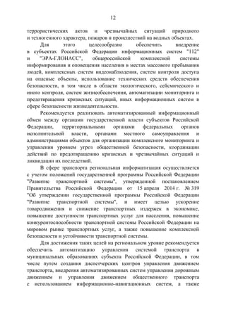 12
террористических актов и чрезвычайных ситуаций природного
и техногенного характера, пожаров и происшествий на водных объектах.
Для этого целесообразно обеспечить внедрение
в субъектах Российской Федерации информационных систем "112"
и "ЭРА-ГЛОНАСС", общероссийской комплексной системы
информирования и оповещения населения в местах массового пребывания
людей, комплексных систем видеонаблюдения, систем контроля доступа
на опасные объекты, использование технических средств обеспечения
безопасности, в том числе в области экологического, сейсмического и
иного контроля, систем жизнеобеспечения, автоматизации мониторинга и
предотвращения кризисных ситуаций, иных информационных систем в
сфере безопасности жизнедеятельности.
Рекомендуется реализовать автоматизированный информационный
обмен между органами государственной власти субъектов Российской
Федерации, территориальными органами федеральных органов
исполнительной власти, органами местного самоуправления и
администрациями объектов для организации комплексного мониторинга и
управления уровнем угроз общественной безопасности, координации
действий по предотвращению кризисных и чрезвычайных ситуаций и
ликвидации их последствий.
В сфере транспорта региональная информатизация осуществляется
с учетом положений государственной программы Российской Федерации
"Развитие транспортной системы", утвержденной постановлением
Правительства Российской Федерации от 15 апреля 2014 г. № 319
"Об утверждении государственной программы Российской Федерации
"Развитие транспортной системы", и имеет целью ускорение
товародвижения и снижение транспортных издержек в экономике,
повышение доступности транспортных услуг для населения, повышение
конкурентоспособности транспортной системы Российской Федерации на
мировом рынке транспортных услуг, а также повышение комплексной
безопасности и устойчивости транспортной системы.
Для достижения таких целей на региональном уровне рекомендуется
обеспечить автоматизацию управления системой транспорта в
муниципальных образованиях субъекта Российской Федерации, в том
числе путем создания диспетчерских центров управления движением
транспорта, внедрения автоматизированных систем управления дорожным
движением и управления движением общественного транспорта
с использованием информационно-навигационных систем, а также
 