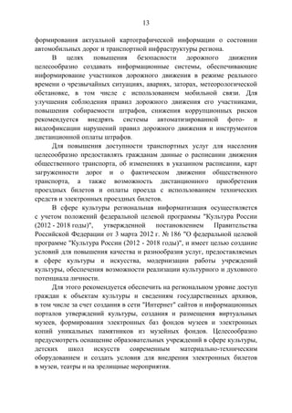 13
формирования актуальной картографической информации о состоянии
автомобильных дорог и транспортной инфраструктуры региона.
В целях повышения безопасности дорожного движения
целесообразно создавать информационные системы, обеспечивающие
информирование участников дорожного движения в режиме реального
времени о чрезвычайных ситуациях, авариях, заторах, метеорологической
обстановке, в том числе с использованием мобильной связи. Для
улучшения соблюдения правил дорожного движения его участниками,
повышения собираемости штрафов, снижения коррупционных рисков
рекомендуется внедрять системы автоматизированной фото- и
видеофиксации нарушений правил дорожного движения и инструментов
дистанционной оплаты штрафов.
Для повышения доступности транспортных услуг для населения
целесообразно предоставлять гражданам данные о расписании движения
общественного транспорта, об изменениях в указанном расписании, карт
загруженности дорог и о фактическом движении общественного
транспорта, а также возможность дистанционного приобретения
проездных билетов и оплаты проезда с использованием технических
средств и электронных проездных билетов.
В сфере культуры региональная информатизация осуществляется
с учетом положений федеральной целевой программы "Культура России
(2012 - 2018 годы)", утвержденной постановлением Правительства
Российской Федерации от 3 марта 2012 г. № 186 "О федеральной целевой
программе "Культура России (2012 - 2018 годы)", и имеет целью создание
условий для повышения качества и разнообразия услуг, предоставляемых
в сфере культуры и искусства, модернизации работы учреждений
культуры, обеспечения возможности реализации культурного и духовного
потенциала личности.
Для этого рекомендуется обеспечить на региональном уровне доступ
граждан к объектам культуры и сведениям государственных архивов,
в том числе за счет создания в сети "Интернет" сайтов и информационных
порталов утверждений культуры, создания и размещения виртуальных
музеев, формирования электронных баз фондов музеев и электронных
копий уникальных памятников из музейных фондов. Целесообразно
предусмотреть оснащение образовательных учреждений в сфере культуры,
детских школ искусств современным материально-техническим
оборудованием и создать условия для внедрения электронных билетов
в музеи, театры и на зрелищные мероприятия.
 