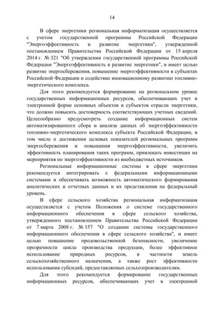14
В сфере энергетики региональная информатизация осуществляется
с учетом государственной программы Российской Федерации
"Энергоэффективность и развитие энергетики", утвержденной
постановлением Правительства Российской Федерации от 15 апреля
2014 г. № 321 "Об утверждении государственной программы Российской
Федерации "Энергоэффективность и развитие энергетики", и имеет целью
развитие энергосбережения, повышение энергоэффективности в субъектах
Российской Федерации и содействие инновационному развитию топливно-
энергетического комплекса.
Для этого рекомендуется формирование на региональном уровне
государственных информационных ресурсов, обеспечивающих учет в
электронной форме основных объектов и субъектов отрасли энергетики,
что должно повысить достоверность соответствующих учетных сведений.
Целесообразно предусмотреть создание информационных систем
автоматизированного сбора и анализа данных об энергоэффективности
топливно-энергетического комплекса субъекта Российской Федерации, в
том числе о достижении целевых показателей региональных программ
энергосбережения и повышения энергоэффективности, увеличить
эффективность планирования таких программ, привлекать инвестиции на
мероприятия по энергоэффективности из внебюджетных источников.
Региональные информационные системы в сфере энергетики
рекомендуется интегрировать с федеральными информационными
системами и обеспечивать возможность автоматического формирования
аналитических и отчетных данных и их представления на федеральный
уровень.
В сфере сельского хозяйства региональная информатизация
осуществляется с учетом Положения о системе государственного
информационного обеспечения в сфере сельского хозяйства,
утвержденного постановлением Правительства Российской Федерации
от 7 марта 2008 г. № 157 "О создании системы государственного
информационного обеспечения в сфере сельского хозяйства", и имеет
целью повышение продовольственной безопасности, увеличение
прозрачности цикла производства продукции, более эффективное
использование природных ресурсов, в частности земель
сельскохозяйственного назначения, а также рост эффективности
использования субсидий, предоставляемых сельхозпроизводителям.
Для этого рекомендуется формирование государственных
информационных ресурсов, обеспечивающих учет в электронной
 