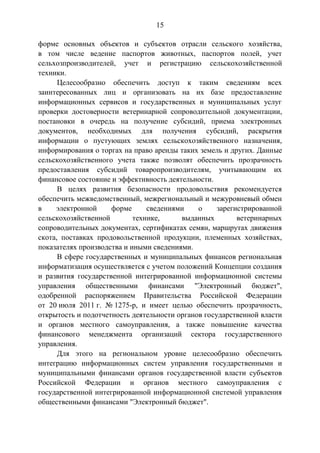 15
форме основных объектов и субъектов отрасли сельского хозяйства,
в том числе ведение паспортов животных, паспортов полей, учет
сельхозпроизводителей, учет и регистрацию сельскохозяйственной
техники.
Целесообразно обеспечить доступ к таким сведениям всех
заинтересованных лиц и организовать на их базе предоставление
информационных сервисов и государственных и муниципальных услуг
проверки достоверности ветеринарной сопроводительной документации,
постановки в очередь на получение субсидий, приема электронных
документов, необходимых для получения субсидий, раскрытия
информации о пустующих землях сельскохозяйственного назначения,
информирования о торгах на право аренды таких земель и других. Данные
сельскохозяйственного учета также позволят обеспечить прозрачность
предоставления субсидий товаропроизводителям, учитывающим их
финансовое состояние и эффективность деятельности.
В целях развития безопасности продовольствия рекомендуется
обеспечить межведомственный, межрегиональный и межуровневый обмен
в электронной форме сведениями о зарегистрированной
сельскохозяйственной технике, выданных ветеринарных
сопроводительных документах, сертификатах семян, маршрутах движения
скота, поставках продовольственной продукции, племенных хозяйствах,
показателях производства и иными сведениями.
В сфере государственных и муниципальных финансов региональная
информатизация осуществляется с учетом положений Концепции создания
и развития государственной интегрированной информационной системы
управления общественными финансами "Электронный бюджет",
одобренной распоряжением Правительства Российской Федерации
от 20 июля 2011 г. № 1275-р, и имеет целью обеспечить прозрачность,
открытость и подотчетность деятельности органов государственной власти
и органов местного самоуправления, а также повышение качества
финансового менеджмента организаций сектора государственного
управления.
Для этого на региональном уровне целесообразно обеспечить
интеграцию информационных систем управления государственными и
муниципальными финансами органов государственной власти субъектов
Российской Федерации и органов местного самоуправления с
государственной интегрированной информационной системой управления
общественными финансами "Электронный бюджет".
 