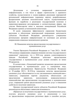 16
Детализация и уточнение направлений региональной
информатизации, в том числе в сферах строительства и дорожного
хозяйства, осуществляются в планах-графиках реализации мероприятий
региональной информатизации (дорожных картах), разрабатываемых
федеральными органами исполнительной власти, осуществляющими
функции по выработке и реализации государственной политики и
нормативно-правовому регулированию в соответствующих сферах, при
участии Министерства связи и массовых коммуникаций Российской
Федерации в рамках установленной компетенции.
В целях повышения эффективности управления бюджетными
расходами и обеспечения межотраслевой координации деятельности
субъектам Российской Федерации рекомендуется утверждение
региональных программ информатизации по ключевым для региона
направлениям социально-экономического развития.
III. Повышение качества предоставления государственных и
муниципальных услуг
Указом Президента Российской Федерации от 7 мая 2012 г. № 601
"Об основных направлениях совершенствования системы государственного
управления" определено, что к 2018 году уровень удовлетворенности
граждан Российской Федерации качеством предоставления
государственных и муниципальных услуг должен составить не менее
90 процентов.
В соответствии с Концепцией развития механизмов предоставления
государственных и муниципальных услуг в электронном виде,
утвержденной распоряжением Правительства Российской Федерации
от 25 декабря 2013 г. № 2516-р, повышение качества предоставления
указанных услуг обеспечивается за счет дистанционного взаимодействия с
заявителем, сокращения перечня документов, обязательных для
представления заявителем, использования межведомственного
взаимодействия при предоставлении государственных и муниципальных
услуг, сокращения сроков предоставления указанных услуг и повышения
удобства их получения заявителем.
Органам государственной власти субъектов Российской Федерации
рекомендуется обеспечивать заявителям возможность:
обращаться за получением государственных и муниципальных услуг,
получать результат указанных услуг и уведомления о ходе
их предоставления посредством различных форм и способов доступа,
 