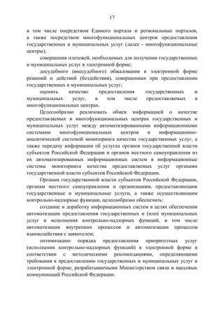 17
в том числе посредством Единого портала и региональных порталов,
а также посредством многофункциональных центров предоставления
государственных и муниципальных услуг (далее - многофункциональные
центры);
совершения платежей, необходимых для получения государственных
и муниципальных услуг в электронной форме;
досудебного (внесудебного) обжалования в электронной форме
решений и действий (бездействия), совершенных при предоставлении
государственных и муниципальных услуг;
оценить качество предоставления государственных и
муниципальных услуг, в том числе предоставляемых в
многофункциональных центрах.
Целесообразно реализовать обмен информацией о качестве
предоставляемых в многофункциональных центрах государственных и
муниципальных услуг между автоматизированными информационными
системами многофункциональных центров и информационно-
аналитической системой мониторинга качества государственных услуг, а
также передачу информации об услугах органов государственной власти
субъектов Российской Федерации и органов местного самоуправления из
их автоматизированных информационных систем в информационные
системы мониторинга качества предоставляемых услуг органами
государственной власти субъектов Российской Федерации.
Органам государственной власти субъектов Российской Федерации,
органам местного самоуправления и организациям, предоставляющим
государственные и муниципальные услуги, а также осуществляющим
контрольно-надзорные функции, целесообразно обеспечить:
создание и доработку информационных систем в целях обеспечения
автоматизации предоставления государственных и (или) муниципальных
услуг и исполнения контрольно-надзорных функций, в том числе
автоматизации внутренних процессов и автоматизации процессов
взаимодействия с заявителем;
оптимизацию порядка предоставления приоритетных услуг
(исполнения контрольно-надзорных функций) в электронной форме в
соответствии с методическими рекомендациями, определяющими
требования к предоставлению государственных и муниципальных услуг в
электронной форме, разрабатываемыми Министерством связи и массовых
коммуникаций Российской Федерации.
 