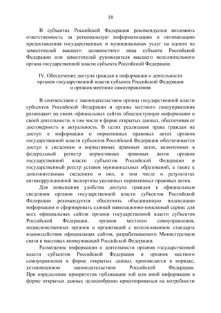 18
В субъектах Российской Федерации рекомендуется возложить
ответственность за региональную информатизацию и оптимизацию
предоставления государственных и муниципальных услуг на одного из
заместителей высшего должностного лица субъекта Российской
Федерации или заместителей руководителя высшего исполнительного
органа государственной власти субъекта Российской Федерации.
IV. Обеспечение доступа граждан к информации о деятельности
органов государственной власти субъекта Российской Федерации
и органов местного самоуправления
В соответствии с законодательством органы государственной власти
субъектов Российской Федерации и органы местного самоуправления
размещают на своих официальных сайтах общедоступную информацию о
своей деятельности, в том числе в форме открытых данных, обеспечивая ее
достоверность и актуальность. В целях реализации права граждан на
доступ к информации о нормативных правовых актах органов
государственной власти субъектов Российской Федерации обеспечивается
доступ к сведениям о нормативных правовых актах, включенных в
федеральный регистр нормативных правовых актов органов
государственной власти субъектов Российской Федерации и
государственный реестр уставов муниципальных образований, а также к
дополнительным сведениям о них, в том числе о результатах
антикоррупционной экспертизы указанных нормативных правовых актов.
Для повышения удобства доступа граждан к официальным
сведениям органов государственной власти субъектов Российской
Федерации рекомендуется обеспечить объединенную индексацию
информации и сформировать единый навигационно-поисковый сервис для
всех официальных сайтов органов государственной власти субъектов
Российской Федерации, органов местного самоуправления,
подведомственных органов и организаций с использованием стандарта
взаимодействия официальных сайтов, разрабатываемого Министерством
связи и массовых коммуникаций Российской Федерации.
Размещение информации о деятельности органов государственной
власти субъектов Российской Федерации и органов местного
самоуправления в форме открытых данных производится в порядке,
установленном законодательством Российской Федерации.
При определении приоритетов публикации той или иной информации в
форме открытых данных целесообразно ориентироваться на потребности
 