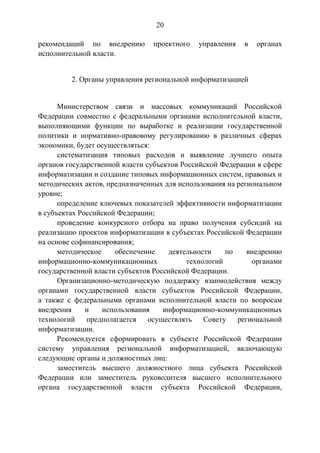 20
рекомендаций по внедрению проектного управления в органах
исполнительной власти.
2. Органы управления региональной информатизацией
Министерством связи и массовых коммуникаций Российской
Федерации совместно с федеральными органами исполнительной власти,
выполняющими функции по выработке и реализации государственной
политики и нормативно-правовому регулированию в различных сферах
экономики, будет осуществляться:
систематизация типовых расходов и выявление лучшего опыта
органов государственной власти субъектов Российской Федерации в сфере
информатизации и создание типовых информационных систем, правовых и
методических актов, предназначенных для использования на региональном
уровне;
определение ключевых показателей эффективности информатизации
в субъектах Российской Федерации;
проведение конкурсного отбора на право получения субсидий на
реализацию проектов информатизации в субъектах Российской Федерации
на основе софинансирования;
методическое обеспечение деятельности по внедрению
информационно-коммуникационных технологий органами
государственной власти субъектов Российской Федерации.
Организационно-методическую поддержку взаимодействия между
органами государственной власти субъектов Российской Федерации,
а также с федеральными органами исполнительной власти по вопросам
внедрения и использования информационно-коммуникационных
технологий предполагается осуществлять Совету региональной
информатизации.
Рекомендуется сформировать в субъекте Российской Федерации
систему управления региональной информатизацией, включающую
следующие органы и должностных лиц:
заместитель высшего должностного лица субъекта Российской
Федерации или заместитель руководителя высшего исполнительного
органа государственной власти субъекта Российской Федерации,
 