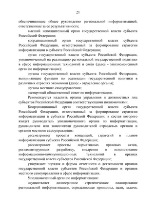 21
обеспечивающие общее руководство региональной информатизацией,
ответственные за ее результативность;
высший исполнительный орган государственной власти субъекта
Российской Федерации;
координационный орган государственной власти субъекта
Российской Федерации, ответственный за формирование стратегии
информатизации в субъекте Российской Федерации;
орган государственной власти субъекта Российской Федерации,
уполномоченный на реализацию региональной государственной политики
в сфере информационных технологий и связи (далее - уполномоченный
орган по информатизации);
органы государственной власти субъекта Российской Федерации,
выполняющие функции по реализации государственной политики в
различных отраслях экономики (далее - отраслевые органы);
органы местного самоуправления;
экспертный общественный совет по информатизации.
Рекомендуется наделить органы управления и должностных лиц
субъектов Российской Федерации соответствующими полномочиями.
Координационный орган государственной власти субъекта
Российской Федерации, ответственный за формирование стратегии
информатизации в субъекте Российской Федерации, в состав которого
входят руководитель уполномоченного органа по информатизации,
руководители или заместители руководителей отраслевых органов и
органов местного самоуправления:
рассматривает проекты концепций, стратегий и планов
информатизации субъекта Российской Федерации;
рассматривает проекты нормативных правовых актов,
регламентирующих разработку, внедрение и использование
информационно-коммуникационных технологий в органах
государственной власти субъектов Российской Федерации;
утверждает порядок и формы отчетности о деятельности органов
государственной власти субъектов Российской Федерации и органов
местного самоуправления в сфере информатизации.
Уполномоченный орган по информатизации:
осуществляет долгосрочное стратегическое планирование
региональной информатизации, определяющее принципы, цели, задачи,
 