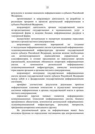 22
результаты и целевые показатели информатизации в субъекте Российской
Федерации;
организовывает и координирует деятельность по разработке и
реализации программ и проектов региональной информатизации в
субъекте Российской Федерации;
координирует деятельность органов государственной власти
по предоставлению государственных и муниципальных услуг в
электронной форме и ведению базовых информационных ресурсов в
электронной форме;
осуществляет методическую и экспертную поддержку отраслевых
органов и органов местного самоуправления;
координирует выполнение мероприятий по созданию
и эксплуатации информационных систем и региональной информационно-
телекоммуникационной инфраструктуры органами государственной
власти субъекта Российской Федерации, включая ведение необходимых
для автоматизированного взаимодействия справочников и
классификаторов, и готовит предложения по определению органов
(организаций), исполняющих обязанности операторов информационных
систем и компонентов региональной информационно-
телекоммуникационной инфраструктуры, совместно используемых
отраслевыми органами и органами местного самоуправления;
координирует интеграцию государственных информационных
систем органов государственной власти субъекта Российской Федерации
между собой и с федеральными государственными информационными
системами;
проверяет соответствие результатов реализации проектов
информатизации плановым показателям и осуществляет мониторинг
состояния информатизации в органах государственной власти и органах
местного самоуправления;
определяет перечни типовых элементов информационно-
коммуникационных технологий (информационных систем, базового
программного обеспечения, компонентов региональной информационно-
телекоммуникационной инфраструктуры, расходных материалов,
программно-аппаратных комплексов и других).
На уполномоченный орган по информатизации может быть
возложена функция по определению поставщиков при централизованных
 