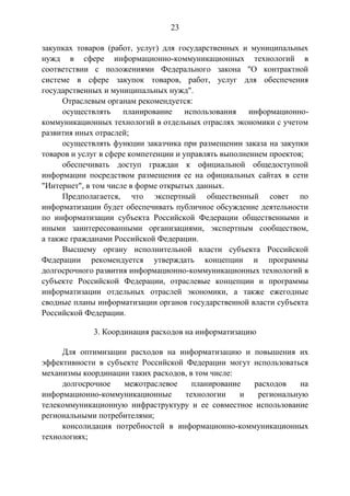 23
закупках товаров (работ, услуг) для государственных и муниципальных
нужд в сфере информационно-коммуникационных технологий в
соответствии с положениями Федерального закона "О контрактной
системе в сфере закупок товаров, работ, услуг для обеспечения
государственных и муниципальных нужд".
Отраслевым органам рекомендуется:
осуществлять планирование использования информационно-
коммуникационных технологий в отдельных отраслях экономики с учетом
развития иных отраслей;
осуществлять функции заказчика при размещении заказа на закупки
товаров и услуг в сфере компетенции и управлять выполнением проектов;
обеспечивать доступ граждан к официальной общедоступной
информации посредством размещения ее на официальных сайтах в сети
"Интернет", в том числе в форме открытых данных.
Предполагается, что экспертный общественный совет по
информатизации будет обеспечивать публичное обсуждение деятельности
по информатизации субъекта Российской Федерации общественными и
иными заинтересованными организациями, экспертным сообществом,
а также гражданами Российской Федерации.
Высшему органу исполнительной власти субъекта Российской
Федерации рекомендуется утверждать концепции и программы
долгосрочного развития информационно-коммуникационных технологий в
субъекте Российской Федерации, отраслевые концепции и программы
информатизации отдельных отраслей экономики, а также ежегодные
сводные планы информатизации органов государственной власти субъекта
Российской Федерации.
3. Координация расходов на информатизацию
Для оптимизации расходов на информатизацию и повышения их
эффективности в субъекте Российской Федерации могут использоваться
механизмы координации таких расходов, в том числе:
долгосрочное межотраслевое планирование расходов на
информационно-коммуникационные технологии и региональную
телекоммуникационную инфраструктуру и ее совместное использование
региональными потребителями;
консолидация потребностей в информационно-коммуникационных
технологиях;
 