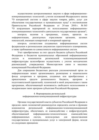 24
осуществление централизованных закупок в сфере информационно-
коммуникационных технологий с учетом положений Федерального закона
"О контрактной системе в сфере закупок товаров, работ, услуг для
обеспечения государственных и муниципальных нужд" и постановления
Правительства Российской Федерации от 24 мая 2010 г. № 365
"О координации мероприятий по использованию информационно-
коммуникационных технологий в деятельности государственных органов";
контроль наличия в программах, планах, проектах по
информатизации, реализуемых отраслевыми органами, целевых
показателей, имеющих конкретный и измеримый характер;
контроль соответствия создаваемых информационных систем
федеральным и региональным документам стратегического планирования,
а также требованиям по совместимости информационных систем.
Учет приобретаемых за счет средств бюджета субъекта Российской
Федерации и бюджетов муниципальных образований информационных
систем и компонентов региональной телекоммуникационной
инфраструктуры целесообразно осуществлять с учетом методических
рекомендаций, утверждаемых Министерством связи и массовых
коммуникаций Российской Федерации.
Для сокращения бюджетных расходов уполномоченный орган по
информатизации может организовывать размещение в национальном
фонде алгоритмов и программ, созданных или приобретенных с
привлечением средств регионального бюджета, программ и
подготовительной (проектной), технической и иной документации к таким
программам, обеспечивающей возможность свободного использования и
модернизации таких программ субъектами Российской Федерации.
4. Формирование региональной
информационно-коммуникационной инфраструктуры
Органам государственной власти субъектов Российской Федерации в
пределах своих полномочий рекомендуется определять состав и функции
компонентов региональной информационно-телекоммуникационной
инфраструктуры, обеспечивать ее взаимодействие с инфраструктурой,
обеспечивающей информационно-технологическое взаимодействие
информационных систем, используемых для предоставления
государственных и муниципальных услуг в электронной форме, исходя
из следующих принципов:
 