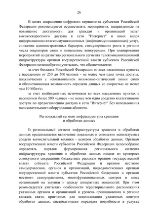26
В целях сокращения цифрового неравенства субъектам Российской
Федерации рекомендуется осуществлять мероприятия, направленные на
повышение доступности для граждан и организаций услуг
высокоскоростного доступа к сети "Интернет" и иных видов
информационно-телекоммуникационных (инфокоммуникационных) услуг,
снижение административных барьеров, стимулирование роста в регионе
числа операторов связи и повышение конкуренции. При планировании
мероприятий по развитию регионального сегмента телекоммуникационной
инфраструктуры органам государственной власти субъектов Российской
Федерации целесообразно учитывать, что обеспечивается:
за счет бюджета Российской Федерации во всех населенных пунктах
с населением от 250 до 500 человек - не менее чем одна точка доступа,
подключаемая с использованием волоконно-оптической линии связи
и обеспечивающая возможность передачи данных со скоростью не менее
чем 10 Мбит/с;
за счет внебюджетных источников во всех населенных пунктах с
населением более 500 человек - не менее чем одно средство коллективного
доступа по предоставлению доступа к сети "Интернет" без использования
пользовательского оборудования абонента.
Региональный сегмент инфраструктуры хранения
и обработки данных
В региональный сегмент инфраструктуры хранения и обработки
данных предполагается включение локальных и совместно используемых
средств вычислительной техники - центров обработки данных. Органам
государственной власти субъектов Российской Федерации целесообразно
определять порядок формирования регионального сегмента
инфраструктуры хранения и обработки данных исходя из критериев
совокупного сокращения бюджетных расходов органов государственной
власти субъекта Российской Федерации и органов местного
самоуправления, органов и организаций, подведомственных органам
государственной власти субъектов Российской Федерации и органам
местного самоуправления, многофункциональных центров и иных
организаций на закупки и аренду аппаратных мощностей. При этом
рекомендуется учитывать особенности территориального расположения
указанных органов и организаций и уровень проникновения в регионе
каналов связи, пригодных для использования удаленных центров
обработки данных, систематически определяя потребности в услугах
 