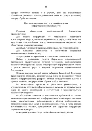 27
центров обработки данных и в случаях, если это экономически
обосновано, размещая консолидированный заказ на услуги (создание)
центров обработки данных.
Программно-аппаратные средства обеспечения
информационной безопасности
Средства обеспечения информационной безопасности
предназначены:
для защиты информации от вредоносного воздействия
компьютерных вирусов, несанкционированного доступа, в том числе при
межсетевом взаимодействии между информационными системами, для
обнаружения компьютерных атак;
для обеспечения конфиденциальности и целостности информации;
для выявления уязвимостей и мониторинга инцидентов
информационной безопасности;
для резервного копирования и восстановления информации.
Выбор и применение средств обеспечения информационной
безопасности осуществляются согласно требованиям законодательства
Российской Федерации на основе классификации информационных систем
с учетом моделей угроз и моделей нарушителя информационной
безопасности.
Органам государственной власти субъектов Российской Федерации
рекомендуется принимать дополнительные меры по повышению уровня
защиты информационных ресурсов органов государственной власти и
органов местного самоуправления, обратив особое внимание:
на недопущение принятия и реализации региональных и
муниципальных программ информатизации, в которых не предусмотрены
меры по защите информации в соответствии с законодательством
Российской Федерации;
на обеспечение контроля за выполнением требований по защите
информации при подключении к информационно-телекоммуникационным
сетям международного информационного обмена информационно-
телекоммуникационных сетей и информационных сетей, а также средств
вычислительный техники, применяемых для обработки информации
ограниченного доступа;
на кадровое усиление подразделений по защите информации.
 