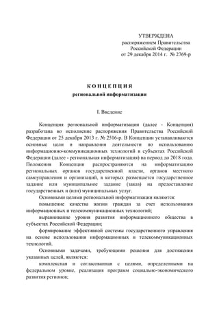 УТВЕРЖДЕНА
распоряжением Правительства
Российской Федерации
от 29 декабря 2014 г. № 2769-р
К О Н Ц Е П Ц И Я
региональной информатизации
I. Введение
Концепция региональной информатизации (далее - Концепция)
разработана во исполнение распоряжения Правительства Российской
Федерации от 25 декабря 2013 г. № 2516-р. В Концепции устанавливаются
основные цели и направления деятельности по использованию
информационно-коммуникационных технологий в субъектах Российской
Федерации (далее - региональная информатизация) на период до 2018 года.
Положения Концепции распространяются на информатизацию
региональных органов государственной власти, органов местного
самоуправления и организаций, в которых размещается государственное
задание или муниципальное задание (заказ) на предоставление
государственных и (или) муниципальных услуг.
Основными целями региональной информатизации являются:
повышение качества жизни граждан за счет использования
информационных и телекоммуникационных технологий;
выравнивание уровня развития информационного общества в
субъектах Российской Федерации;
формирование эффективной системы государственного управления
на основе использования информационных и телекоммуникационных
технологий.
Основными задачами, требующими решения для достижения
указанных целей, являются:
комплексная и согласованная с целями, определенными на
федеральном уровне, реализация программ социально-экономического
развития регионов;
 