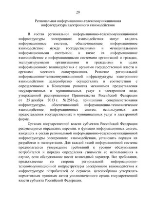 28
Региональная информационно-телекоммуникационная
инфраструктура электронного взаимодействия
В состав региональной информационно-телекоммуникационной
инфраструктуры электронного взаимодействия могут входить
информационные системы, обеспечивающие информационное
взаимодействие между государственными и муниципальными
информационными системами, а также их информационное
взаимодействие с информационными системами организаций и граждан,
эксплуатируемыми организациями и гражданами в целях
информационного взаимодействия с органами государственной власти и
органами местного самоуправления. Развитие региональной
информационно-телекоммуникационной инфраструктуры электронного
взаимодействия целесообразно осуществлять в соответствии с
определенными в Концепции развития механизмов предоставления
государственных и муниципальных услуг в электронном виде,
утвержденной распоряжением Правительства Российской Федерации
от 25 декабря 2013 г. № 2516-р, принципами совершенствования
инфраструктуры, обеспечивающей информационно-технологическое
взаимодействие информационных систем, используемых для
предоставления государственных и муниципальных услуг в электронной
форме.
Органам государственной власти субъектов Российской Федерации
рекомендуется определить перечень и функции информационных систем,
входящих в состав региональной информационно-телекоммуникационной
инфраструктуры электронного взаимодействия, установить порядок их
разработки и эксплуатации. Для каждой такой информационной системы
предполагается утверждение требований к уровню обслуживания
потребителей и порядка определения стоимости ее использования в
случае, если обслуживание носит возмездный характер. Все требования,
предъявляемые со стороны региональной информационно-
телекоммуникационной инфраструктуры электронного взаимодействия к
инфраструктуре потребителей ее сервисов, целесообразно утверждать
нормативным правовым актом уполномоченного органа государственной
власти субъекта Российской Федерации.
 