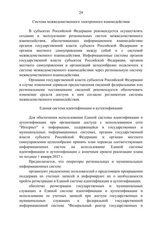 29
Система межведомственного электронного взаимодействия
В субъектах Российской Федерации рекомендуется осуществлять
создание и эксплуатацию региональных систем межведомственного
взаимодействия, обеспечивающих информационное взаимодействие
органов государственной власти субъекта Российской Федерации и
органов местного самоуправления между собой и с системой
межведомственного взаимодействия. Информационные системы органов
государственной власти субъектов Российской Федерации, органов
местного самоуправления и организаций целесообразно подключать к
системе межведомственного взаимодействия через региональную систему
межведомственного взаимодействия.
Органами государственной власти субъектов Российской Федерации
в случае изменения сервисов предоставления сведений федеральными или
региональными поставщиками сведений рекомендуется обеспечивать
изменение средств доступа к ним согласно регламентам системы
межведомственного взаимодействия.
Единая система идентификации и аутентификации
Для обеспечения использования Единой системы идентификации и
аутентификации при организации доступа с использованием сети
"Интернет" к информации, содержащейся в государственных и
муниципальных информационных системах, органам государственной
власти субъекта Российской Федерации и органам местного
самоуправления целесообразно принять план перевода соответствующих
информационных систем на использование Единой системы
идентификации и аутентификации с конечным сроком реализации плана
не позднее 1 января 2017 г.
Предполагается, что операторы региональных и муниципальных
информационных систем:
организуют уведомление пользователей о предстоящем прекращении
поддержки их учетных записей и информируют их о необходимости
пройти регистрацию в Единой системе идентификации и аутентификации;
обеспечат регистрацию государственных и муниципальных
служащих в Единой системе идентификации и аутентификации и
использование ее учетных записей при доступе государственных и
муниципальных служащих к федеральной государственной
информационной системе "Федеральный реестр государственных и
 