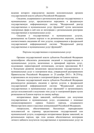 31
ведения которого определяется высшим исполнительным органом
государственной власти субъекта Российской Федерации.
Сведения, содержащиеся в региональном реестре государственных и
муниципальных услуг, предполагается передавать в федеральную
государственную информационную систему "Федеральный реестр
государственных и муниципальных услуг (функций)" путем заполнения
электронных форм в ней или ее интеграции с региональными реестрами
государственных и муниципальных услуг.
Сведения о государственных и муниципальных услугах,
размещенные на Едином портале и на региональных порталах, должны
соответствовать сведениям об этих услугах, содержащимся в федеральной
государственной информационной системе "Федеральный реестр
государственных и муниципальных услуг (функций)".
Порталы государственных и муниципальных услуг
Органам государственной власти субъектов Российской Федерации
целесообразно обеспечить размещение сведений о государственных и
муниципальных услугах, включенных в примерный перечень услуг,
подлежащих первоочередной оптимизации, согласно приложению № 2
к Концепции развития механизмов предоставления государственных и
муниципальных услуг в электронном виде, утвержденной распоряжением
Правительства Российской Федерации от 25 декабря 2013 г. № 2516-р,
и организовать их получение в электронной форме на Едином портале.
Органам государственной власти субъектов Российской Федерации
рекомендуется размещать сведения о прочих услугах в федеральной
государственной информационной системе "Федеральный реестр
государственных и муниципальных услуг (функций)" и организовывать
доступ пользователей к получению этих услуг в электронной форме путем
размещения на Едином портале по своему выбору:
интерактивных форм заявлений, необходимых для получения
государственных и муниципальных услуг, создаваемых с помощью
специализированного сервиса Единого портала, создаваемого
Министерством связи и массовых коммуникаций Российской Федерации;
гиперссылок, обеспечивающих бесплатную переадресацию
пользователей на страницу предоставления государственной или
муниципальной услуги, содержащую интерактивные формы заявлений, на
региональном портале, при этом должна обеспечиваться интеграция
личного кабинета получателя государственных и муниципальных услуг на
 