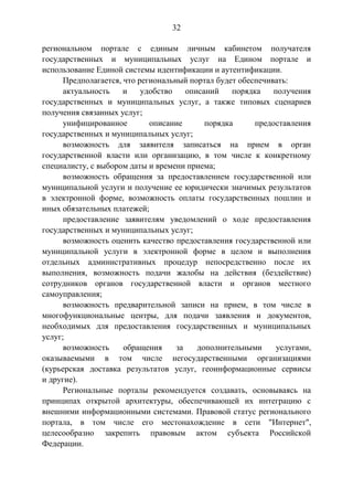 32
региональном портале с единым личным кабинетом получателя
государственных и муниципальных услуг на Едином портале и
использование Единой системы идентификации и аутентификации.
Предполагается, что региональный портал будет обеспечивать:
актуальность и удобство описаний порядка получения
государственных и муниципальных услуг, а также типовых сценариев
получения связанных услуг;
унифицированное описание порядка предоставления
государственных и муниципальных услуг;
возможность для заявителя записаться на прием в орган
государственной власти или организацию, в том числе к конкретному
специалисту, с выбором даты и времени приема;
возможность обращения за предоставлением государственной или
муниципальной услуги и получение ее юридически значимых результатов
в электронной форме, возможность оплаты государственных пошлин и
иных обязательных платежей;
предоставление заявителям уведомлений о ходе предоставления
государственных и муниципальных услуг;
возможность оценить качество предоставления государственной или
муниципальной услуги в электронной форме в целом и выполнения
отдельных административных процедур непосредственно после их
выполнения, возможность подачи жалобы на действия (бездействие)
сотрудников органов государственной власти и органов местного
самоуправления;
возможность предварительной записи на прием, в том числе в
многофункциональные центры, для подачи заявления и документов,
необходимых для предоставления государственных и муниципальных
услуг;
возможность обращения за дополнительными услугами,
оказываемыми в том числе негосударственными организациями
(курьерская доставка результатов услуг, геоинформационные сервисы
и другие).
Региональные порталы рекомендуется создавать, основываясь на
принципах открытой архитектуры, обеспечивающей их интеграцию с
внешними информационными системами. Правовой статус регионального
портала, в том числе его местонахождение в сети "Интернет",
целесообразно закрепить правовым актом субъекта Российской
Федерации.
 