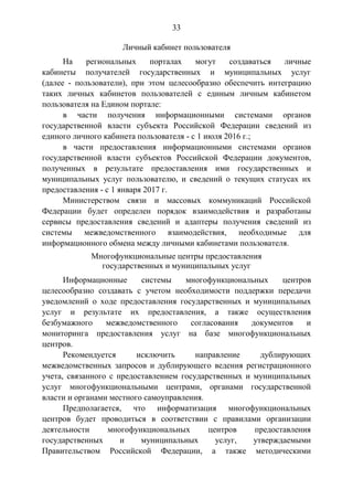33
Личный кабинет пользователя
На региональных порталах могут создаваться личные
кабинеты получателей государственных и муниципальных услуг
(далее - пользователи), при этом целесообразно обеспечить интеграцию
таких личных кабинетов пользователей с единым личным кабинетом
пользователя на Едином портале:
в части получения информационными системами органов
государственной власти субъекта Российской Федерации сведений из
единого личного кабинета пользователя - с 1 июля 2016 г.;
в части предоставления информационными системами органов
государственной власти субъектов Российской Федерации документов,
полученных в результате предоставления ими государственных и
муниципальных услуг пользователю, и сведений о текущих статусах их
предоставления - с 1 января 2017 г.
Министерством связи и массовых коммуникаций Российской
Федерации будет определен порядок взаимодействия и разработаны
сервисы предоставления сведений и адаптеры получения сведений из
системы межведомственного взаимодействия, необходимые для
информационного обмена между личными кабинетами пользователя.
Многофункциональные центры предоставления
государственных и муниципальных услуг
Информационные системы многофункциональных центров
целесообразно создавать с учетом необходимости поддержки передачи
уведомлений о ходе предоставления государственных и муниципальных
услуг и результате их предоставления, а также осуществления
безбумажного межведомственного согласования документов и
мониторинга предоставления услуг на базе многофункциональных
центров.
Рекомендуется исключить направление дублирующих
межведомственных запросов и дублирующего ведения регистрационного
учета, связанного с предоставлением государственных и муниципальных
услуг многофункциональными центрами, органами государственной
власти и органами местного самоуправления.
Предполагается, что информатизация многофункциональных
центров будет проводиться в соответствии с правилами организации
деятельности многофункциональных центров предоставления
государственных и муниципальных услуг, утверждаемыми
Правительством Российской Федерации, а также методическими
 