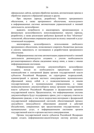 36
официальных сайтов, центров обработки вызовов, автоматизации приема и
обработки запросов и обращений граждан и другие.
При закупках (аренде, разработке) базового программного
обеспечения, а также программного обеспечения, используемого
в информационных системах автоматизации управленческой и типовой
деятельности, целесообразно:
выявлять потребности и анализировать организационную и
финансовую целесообразность консолидированных закупок (аренды,
разработки), а также реализации требуемых функций на базе "облачных"
технологий, обеспечивая сокращение расходов на оплату лицензий и услуг
технической поддержки;
анализировать целесообразность использования свободного
программного обеспечения, позволяющего сократить бюджетные расходы
и снизить зависимость от поставщиков и разработчиков программного
обеспечения.
Информационные системы автоматизации управленческой и типовой
деятельности рекомендуется создавать с учетом необходимости
регламентированного обмена сведениями между ними, а также с иными
информационными системами.
Информационные системы документооборота целесообразно
создавать исходя из необходимости юридически значимого
взаимодействия в электронной форме органов государственной власти
субъектов Российской Федерации, их структурных подразделений,
администраций и органов местного самоуправления муниципальных
образований между собой и с подведомственными и иными
государственными и муниципальными учреждениями, а также
межведомственного документооборота между органами государственной
власти субъектов Российской Федерации и федеральными органами
государственной власти. Предполагается, что информационные системы
документооборота будут поддерживать прием, учет и передачу ответов по
обращениям граждан, в том числе посредством интеграции с федеральной
государственной информационной системой, обеспечивающей процесс
досудебного (внесудебного) обжалования решений и действий
(бездействия), совершенных при предоставлении государственных и
муниципальных услуг, и информационными системами органов
государственной власти и органов местного самоуправления.
Органы государственной власти субъектов Российской Федерации
вправе создать информационно-аналитическую систему региона для
 