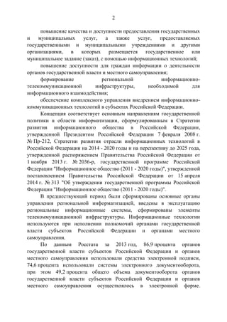 2
повышение качества и доступности предоставления государственных
и муниципальных услуг, а также услуг, предоставляемых
государственными и муниципальными учреждениями и другими
организациями, в которых размещается государственное или
муниципальное задание (заказ), с помощью информационных технологий;
повышение доступности для граждан информации о деятельности
органов государственной власти и местного самоуправления;
формирование региональной информационно-
телекоммуникационной инфраструктуры, необходимой для
информационного взаимодействия;
обеспечение комплексного управления внедрением информационно-
коммуникационных технологий в субъектах Российской Федерации.
Концепция соответствует основным направлениям государственной
политики в области информатизации, сформулированным в Стратегии
развития информационного общества в Российской Федерации,
утвержденной Президентом Российской Федерации 7 февраля 2008 г.
№ Пр-212, Стратегии развития отрасли информационных технологий в
Российской Федерации на 2014 - 2020 годы и на перспективу до 2025 года,
утвержденной распоряжением Правительства Российской Федерации от
1 ноября 2013 г. № 2036-р, государственной программе Российской
Федерации "Информационное общество (2011 - 2020 годы)", утвержденной
постановлением Правительства Российской Федерации от 15 апреля
2014 г. № 313 "Об утверждении государственной программы Российской
Федерации "Информационное общество (2011 - 2020 годы)".
В предшествующий период были сформированы основные органы
управления региональной информатизацией, введены в эксплуатацию
региональные информационные системы, сформированы элементы
телекоммуникационной инфраструктуры. Информационные технологии
используются при исполнении полномочий органами государственной
власти субъектов Российской Федерации и органами местного
самоуправления.
По данным Росстата за 2013 год, 86,9 процента органов
государственной власти субъектов Российской Федерации и органов
местного самоуправления использовали средства электронной подписи,
74,6 процента использовали системы электронного документооборота,
при этом 49,2 процента общего объема документооборота органов
государственной власти субъектов Российской Федерации и органов
местного самоуправления осуществлялось в электронной форме.
 