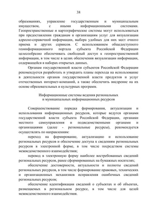38
образованиях, управление государственным и муниципальным
имуществом, с иными информационными системами.
Геопространственные и картографические системы могут использоваться
при предоставлении гражданам и организациям услуг для визуализации
адресно-справочной информации, выбора удобных для них мест очного
приема и других сервисов. С использованием общедоступного
геоинформационного портала субъекта Российской Федерации
целесообразно обеспечивать свободный доступ к геопространственной
информации, в том числе в целях обеспечения визуализации информации,
содержащейся в наборах открытых данных.
Органам государственной власти субъектов Российской Федерации
рекомендуется разработать и утвердить планы перехода на использование
в деятельности органов государственной власти продуктов и услуг
отечественных интернет-компаний, а также обеспечить внедрение на их
основе образовательных и культурных программ.
Информационные системы ведения региональных
и муниципальных информационных ресурсов
Совершенствование порядка формирования, актуализации и
использования информационных ресурсов, которые ведутся органами
государственной власти субъекта Российской Федерации, органами
местного самоуправления и подведомственными органами и
организациями (далее - региональные ресурсы), рекомендуется
осуществлять по направлениям:
переход на формирование, актуализацию и использование
региональных ресурсов и обеспечение доступа к сведениям региональных
ресурсов в электронной форме, в том числе посредством системы
межведомственного взаимодействия;
перевод в электронную форму наиболее востребованных сведений
региональных ресурсов, ранее сформированных на бумажных носителях;
обеспечение достоверности, актуальности и полноты сведений
региональных ресурсов, в том числе формирование правовых, технических
и организационных механизмов исправления ошибочных сведений
региональных ресурсов;
обеспечение идентификации сведений о субъектах и об объектах,
размещаемых в региональном ресурсе, в том числе для целей
межведомственного взаимодействия.
 