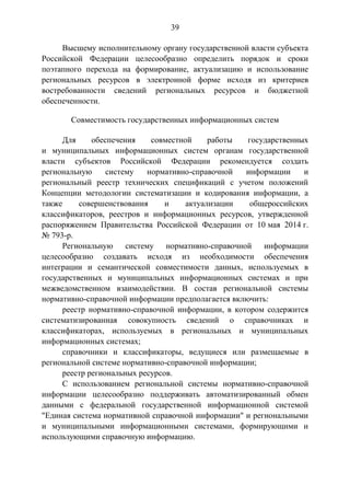 39
Высшему исполнительному органу государственной власти субъекта
Российской Федерации целесообразно определить порядок и сроки
поэтапного перехода на формирование, актуализацию и использование
региональных ресурсов в электронной форме исходя из критериев
востребованности сведений региональных ресурсов и бюджетной
обеспеченности.
Совместимость государственных информационных систем
Для обеспечения совместной работы государственных
и муниципальных информационных систем органам государственной
власти субъектов Российской Федерации рекомендуется создать
региональную систему нормативно-справочной информации и
региональный реестр технических спецификаций с учетом положений
Концепции методологии систематизации и кодирования информации, а
также совершенствования и актуализации общероссийских
классификаторов, реестров и информационных ресурсов, утвержденной
распоряжением Правительства Российской Федерации от 10 мая 2014 г.
№ 793-р.
Региональную систему нормативно-справочной информации
целесообразно создавать исходя из необходимости обеспечения
интеграции и семантической совместимости данных, используемых в
государственных и муниципальных информационных системах и при
межведомственном взаимодействии. В состав региональной системы
нормативно-справочной информации предполагается включить:
реестр нормативно-справочной информации, в котором содержится
систематизированная совокупность сведений о справочниках и
классификаторах, используемых в региональных и муниципальных
информационных системах;
справочники и классификаторы, ведущиеся или размещаемые в
региональной системе нормативно-справочной информации;
реестр региональных ресурсов.
С использованием региональной системы нормативно-справочной
информации целесообразно поддерживать автоматизированный обмен
данными с федеральной государственной информационной системой
"Единая система нормативной справочной информации" и региональными
и муниципальными информационными системами, формирующими и
использующими справочную информацию.
 