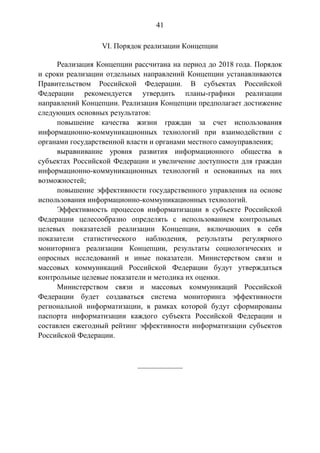 41
VI. Порядок реализации Концепции
Реализация Концепции рассчитана на период до 2018 года. Порядок
и сроки реализации отдельных направлений Концепции устанавливаются
Правительством Российской Федерации. В субъектах Российской
Федерации рекомендуется утвердить планы-графики реализации
направлений Концепции. Реализация Концепции предполагает достижение
следующих основных результатов:
повышение качества жизни граждан за счет использования
информационно-коммуникационных технологий при взаимодействии с
органами государственной власти и органами местного самоуправления;
выравнивание уровня развития информационного общества в
субъектах Российской Федерации и увеличение доступности для граждан
информационно-коммуникационных технологий и основанных на них
возможностей;
повышение эффективности государственного управления на основе
использования информационно-коммуникационных технологий.
Эффективность процессов информатизации в субъекте Российской
Федерации целесообразно определять с использованием контрольных
целевых показателей реализации Концепции, включающих в себя
показатели статистического наблюдения, результаты регулярного
мониторинга реализации Концепции, результаты социологических и
опросных исследований и иные показатели. Министерством связи и
массовых коммуникаций Российской Федерации будут утверждаться
контрольные целевые показатели и методика их оценки.
Министерством связи и массовых коммуникаций Российской
Федерации будет создаваться система мониторинга эффективности
региональной информатизации, в рамках которой будут сформированы
паспорта информатизации каждого субъекта Российской Федерации и
составлен ежегодный рейтинг эффективности информатизации субъектов
Российской Федерации.
____________
 