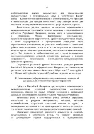 4
информационных систем, используемых для предоставления
государственных и муниципальных услуг в электронной форме"
(далее - Единая система идентификации и аутентификации), что приводит
к невозможности для граждан использовать одну учетную запись для
получения государственных и муниципальных услуг на разных порталах.
Значительные расходы понесены на внедрение информационно-
коммуникационных технологий в отраслях экономики и социальной сфере
субъектов Российской Федерации, прежде всего в здравоохранении
и образовании. Однако формирование информационно-
телекоммуникационной инфраструктуры органов государственной власти,
а также государственных и муниципальных учреждений часто
осуществляется изолированно, не учитывает необходимость совместной
работы информационных систем и не всегда направлено на повышение
качества предоставляемых гражданам государственных и муниципальных
услуг. Это приводит к необоснованному росту числа используемых
программно-аппаратных решений, избыточным расходам и снижает
эффективность использования информационно-коммуникационных
технологий в регионах.
Сохраняется различный уровень бюджетных расходов регионов
Российской Федерации на информатизацию. В пересчете на одного жителя
указанные расходы отличаются более чем в 100 раз - от 2,5 тысяч рублей
в г. Москве до 22 рублей в Чеченской Республике на одного жителя в год.
II. Использование информационно-коммуникационных технологий
для социально-экономического развития регионов
Субъекты Российской Федерации при внедрении информационно-
коммуникационных технологий руководствуются следующими
принципами, общими для разных отраслей экономики и направлений
социально-экономического развития субъектов Российской Федерации:
организация учета в электронной форме ключевых отраслевых
показателей и ресурсов (материальных объектов, объектов
налогообложения, получателей социальной помощи и других) и
формирование механизмов их автоматизированного анализа и контроля,
что позволит повысить качество и прозрачность управленческих решений;
обеспечение юридической значимости документов и сведений,
представленных в электронной форме, что позволит отказаться
от дублирующего ведения государственных и муниципальных
 