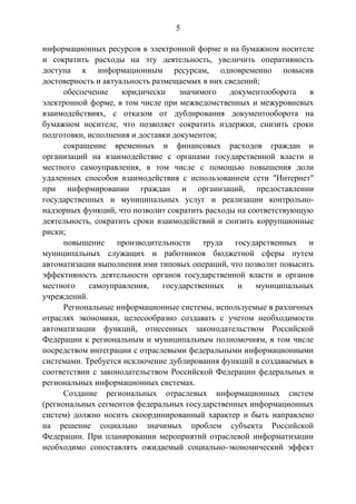 5
информационных ресурсов в электронной форме и на бумажном носителе
и сократить расходы на эту деятельность, увеличить оперативность
доступа к информационным ресурсам, одновременно повысив
достоверность и актуальность размещаемых в них сведений;
обеспечение юридически значимого документооборота в
электронной форме, в том числе при межведомственных и межуровневых
взаимодействиях, с отказом от дублирования документооборота на
бумажном носителе, что позволяет сократить издержки, снизить сроки
подготовки, исполнения и доставки документов;
сокращение временных и финансовых расходов граждан и
организаций на взаимодействие с органами государственной власти и
местного самоуправления, в том числе с помощью повышения доли
удаленных способов взаимодействия с использованием сети "Интернет"
при информировании граждан и организаций, предоставлении
государственных и муниципальных услуг и реализации контрольно-
надзорных функций, что позволит сократить расходы на соответствующую
деятельность, сократить сроки взаимодействий и снизить коррупционные
риски;
повышение производительности труда государственных и
муниципальных служащих и работников бюджетной сферы путем
автоматизации выполнения ими типовых операций, что позволит повысить
эффективность деятельности органов государственной власти и органов
местного самоуправления, государственных и муниципальных
учреждений.
Региональные информационные системы, используемые в различных
отраслях экономики, целесообразно создавать с учетом необходимости
автоматизации функций, отнесенных законодательством Российской
Федерации к региональным и муниципальным полномочиям, в том числе
посредством интеграции с отраслевыми федеральными информационными
системами. Требуется исключение дублирования функций в создаваемых в
соответствии с законодательством Российской Федерации федеральных и
региональных информационных системах.
Создание региональных отраслевых информационных систем
(региональных сегментов федеральных государственных информационных
систем) должно носить скоординированный характер и быть направлено
на решение социально значимых проблем субъекта Российской
Федерации. При планировании мероприятий отраслевой информатизации
необходимо сопоставлять ожидаемый социально-экономический эффект
 