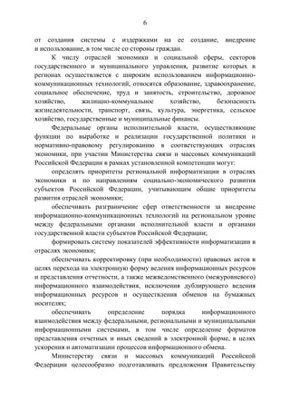 6
от создания системы с издержками на ее создание, внедрение
и использование, в том числе со стороны граждан.
К числу отраслей экономики и социальной сферы, секторов
государственного и муниципального управления, развитие которых в
регионах осуществляется с широким использованием информационно-
коммуникационных технологий, относятся образование, здравоохранение,
социальное обеспечение, труд и занятость, строительство, дорожное
хозяйство, жилищно-коммунальное хозяйство, безопасность
жизнедеятельности, транспорт, связь, культура, энергетика, сельское
хозяйство, государственные и муниципальные финансы.
Федеральные органы исполнительной власти, осуществляющие
функции по выработке и реализации государственной политики и
нормативно-правовому регулированию в соответствующих отраслях
экономики, при участии Министерства связи и массовых коммуникаций
Российской Федерации в рамках установленной компетенции могут:
определять приоритеты региональной информатизации в отраслях
экономики и по направлениям социально-экономического развития
субъектов Российской Федерации, учитывающим общие приоритеты
развития отраслей экономики;
обеспечивать разграничение сфер ответственности за внедрение
информационно-коммуникационных технологий на региональном уровне
между федеральными органами исполнительной власти и органами
государственной власти субъектов Российской Федерации;
формировать систему показателей эффективности информатизации в
отраслях экономики;
обеспечивать корректировку (при необходимости) правовых актов в
целях перехода на электронную форму ведения информационных ресурсов
и представления отчетности, а также межведомственного (межуровневого)
информационного взаимодействия, исключения дублирующего ведения
информационных ресурсов и осуществления обменов на бумажных
носителях;
обеспечивать определение порядка информационного
взаимодействия между федеральными, региональными и муниципальными
информационными системами, в том числе определение форматов
представления отчетных и иных сведений в электронной форме, в целях
ускорения и автоматизации процессов информационного обмена.
Министерству связи и массовых коммуникаций Российской
Федерации целесообразно подготавливать предложения Правительству
 
