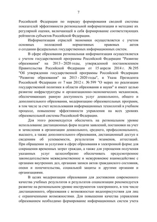 7
Российской Федерации по порядку формирования сводной системы
показателей эффективности региональной информатизации и методике их
регулярной оценки, включающей в себя формирование соответствующих
рейтингов субъектов Российской Федерации.
Информатизация отраслей экономики осуществляется с учетом
основных положений нормативных правовых актов
о создании федеральных государственных информационных систем.
В сфере образования региональная информатизация осуществляется
с учетом государственной программы Российской Федерации "Развитие
образования" на 2013 - 2020 годы, утвержденной постановлением
Правительства Российской Федерации от 15 апреля 2014 г. № 295
"Об утверждении государственной программы Российской Федерации
"Развитие образования" на 2013 - 2020 годы", и Указа Президента
Российской Федерации от 7 мая 2012 г. № 599 "О мерах по реализации
государственной политики в области образования и науки" и имеет целью
развитие инфраструктуры и организационно-экономических механизмов,
обеспечивающих равную доступность услуг дошкольного, общего и
дополнительного образования, модернизацию образовательных программ,
в том числе за счет использования информационных технологий в учебном
процессе, повышение эффективности управления на всех уровнях
образовательной системы Российской Федерации.
Для этого рекомендуется обеспечить на региональном уровне
использование дистанционных форм подачи заявлений, постановки на учет
и зачисления в организации дошкольного, среднего, профессионального,
высшего, а также дополнительного образования, дистанционный доступ к
сведениям об успеваемости, результатам экзаменов, аттестаций.
При обращении за услугами в сфере образования в электронной форме для
сокращения временных затрат граждан, а также для упрощения получения
указанных услуг целесообразно обеспечивать предусмотренное
законодательством межведомственное и межуровневое взаимодействие с
органами внутренних дел, органами записи актов гражданского состояния,
опеки и попечительства, социальной защиты и другими органами и
организациями.
В целях модернизации образования для достижения современного
качества учебных результатов и результатов социализации рекомендуется
развитие на региональном уровне инструментов электронного, в том числе
дистанционного, образования с возможностью видеоприсутствия для лиц
с ограниченными возможностями. Для повышения качества управления
образованием необходимо формирование информационных систем учета
 
