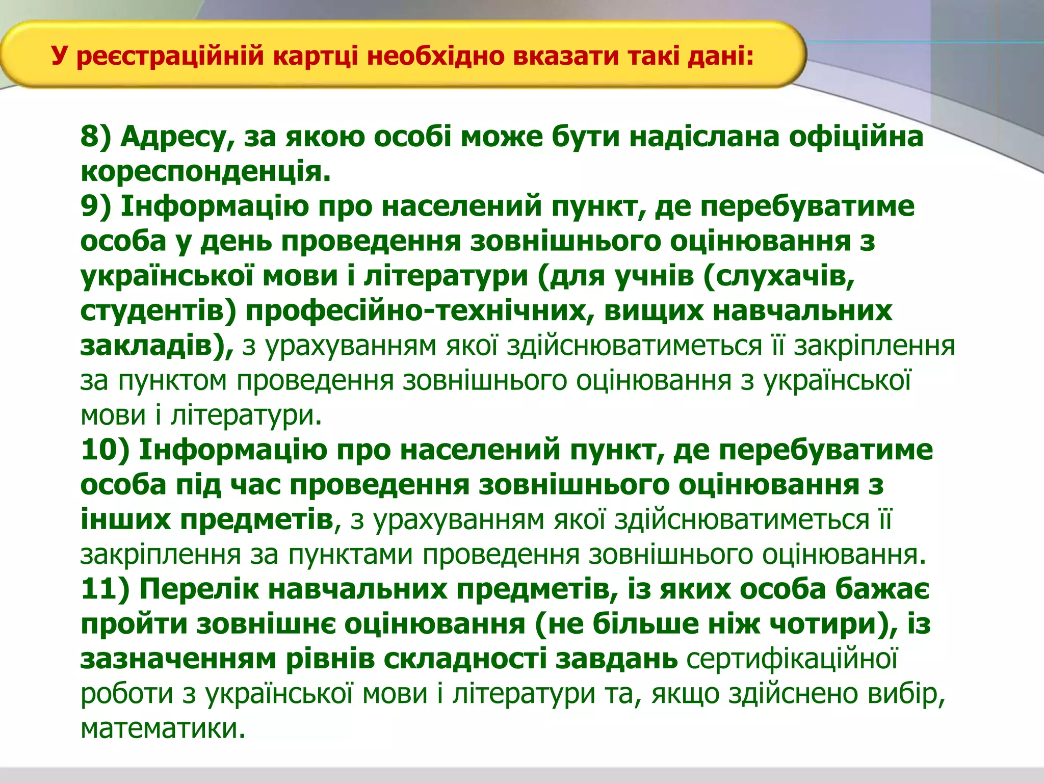 У реєстраційній картці необхідно вказати такі дані:
8) Адресу, за якою особі може бути надіслана офіційна
кореспонденція.
9) Інформацію про населений пункт, де перебуватиме
особа у день проведення зовнішнього оцінювання з
української мови і літератури (для учнів (слухачів,
студентів) професійно-технічних, вищих навчальних
закладів), з урахуванням якої здійснюватиметься її закріплення
за пунктом проведення зовнішнього оцінювання з української
мови і літератури.
10) Інформацію про населений пункт, де перебуватиме
особа під час проведення зовнішнього оцінювання з
інших предметів, з урахуванням якої здійснюватиметься її
закріплення за пунктами проведення зовнішнього оцінювання.
11) Перелік навчальних предметів, із яких особа бажає
пройти зовнішнє оцінювання (не більше ніж чотири), із
зазначенням рівнів складності завдань сертифікаційної
роботи з української мови і літератури та, якщо здійснено вибір,
математики.
 