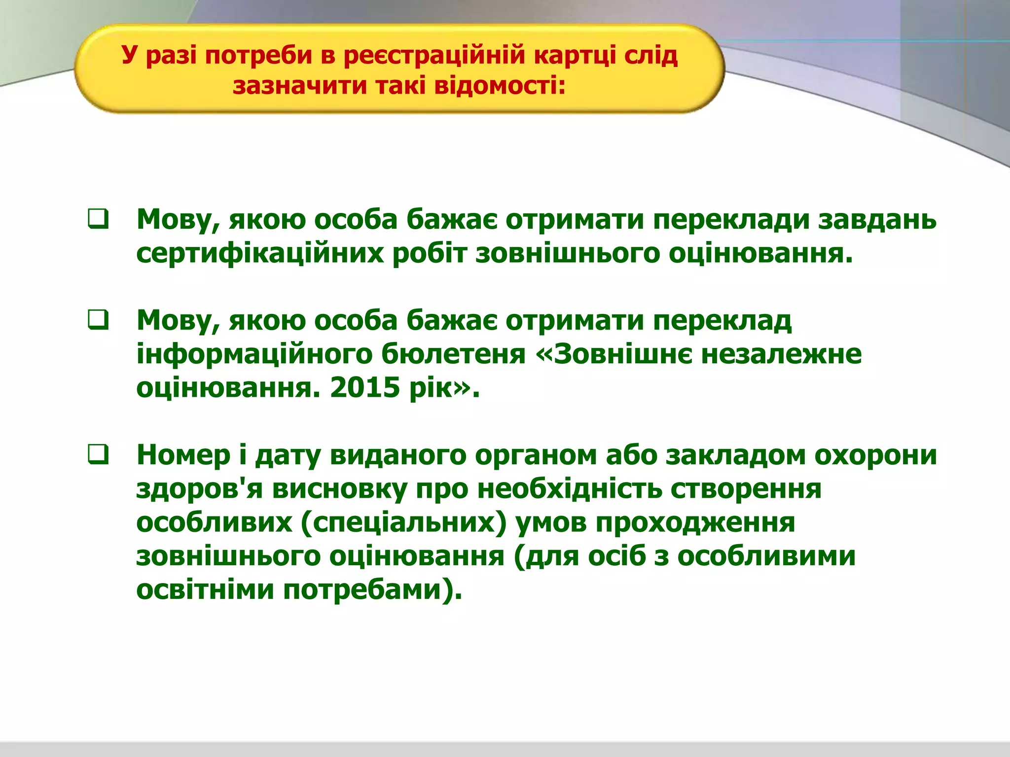 У разі потреби в реєстраційній картці слід
зазначити такі відомості:
 Мову, якою особа бажає отримати переклади завдань
сертифікаційних робіт зовнішнього оцінювання.
 Мову, якою особа бажає отримати переклад
інформаційного бюлетеня «Зовнішнє незалежне
оцінювання. 2015 рік».
 Номер і дату виданого органом або закладом охорони
здоров'я висновку про необхідність створення
особливих (спеціальних) умов проходження
зовнішнього оцінювання (для осіб з особливими
освітніми потребами).
 