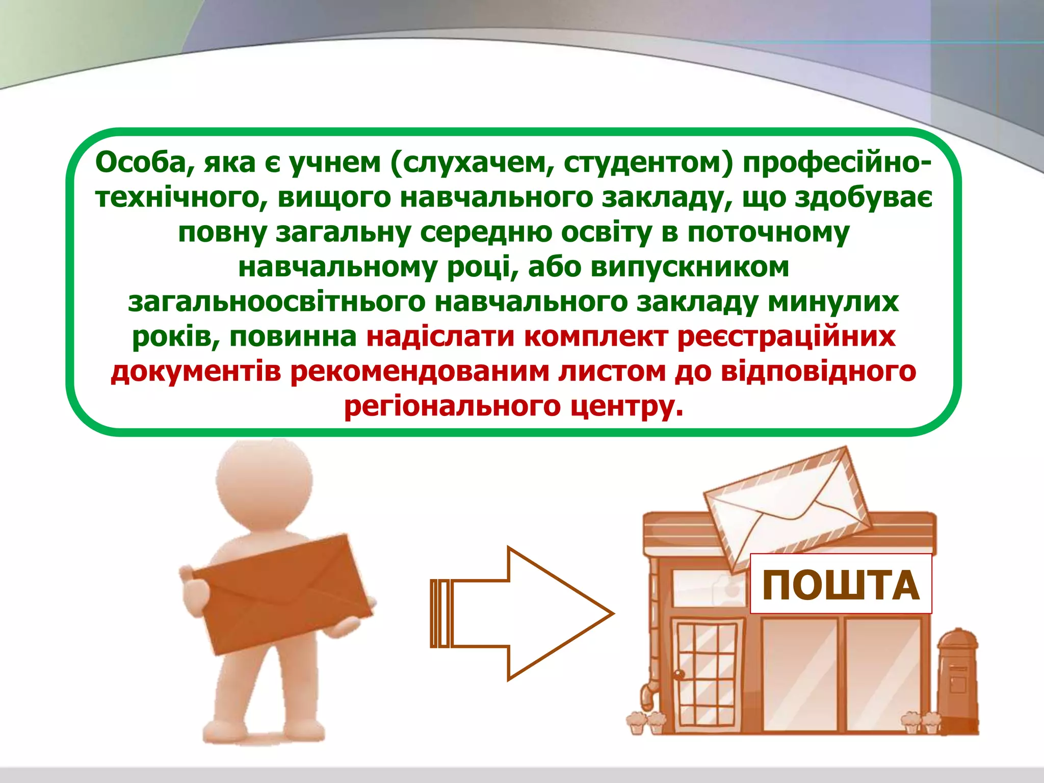 Особа, яка є учнем (слухачем, студентом) професійно-
технічного, вищого навчального закладу, що здобуває
повну загальну середню освіту в поточному
навчальному році, або випускником
загальноосвітнього навчального закладу минулих
років, повинна надіслати комплект реєстраційних
документів рекомендованим листом до відповідного
регіонального центру.
ПОШТА
 