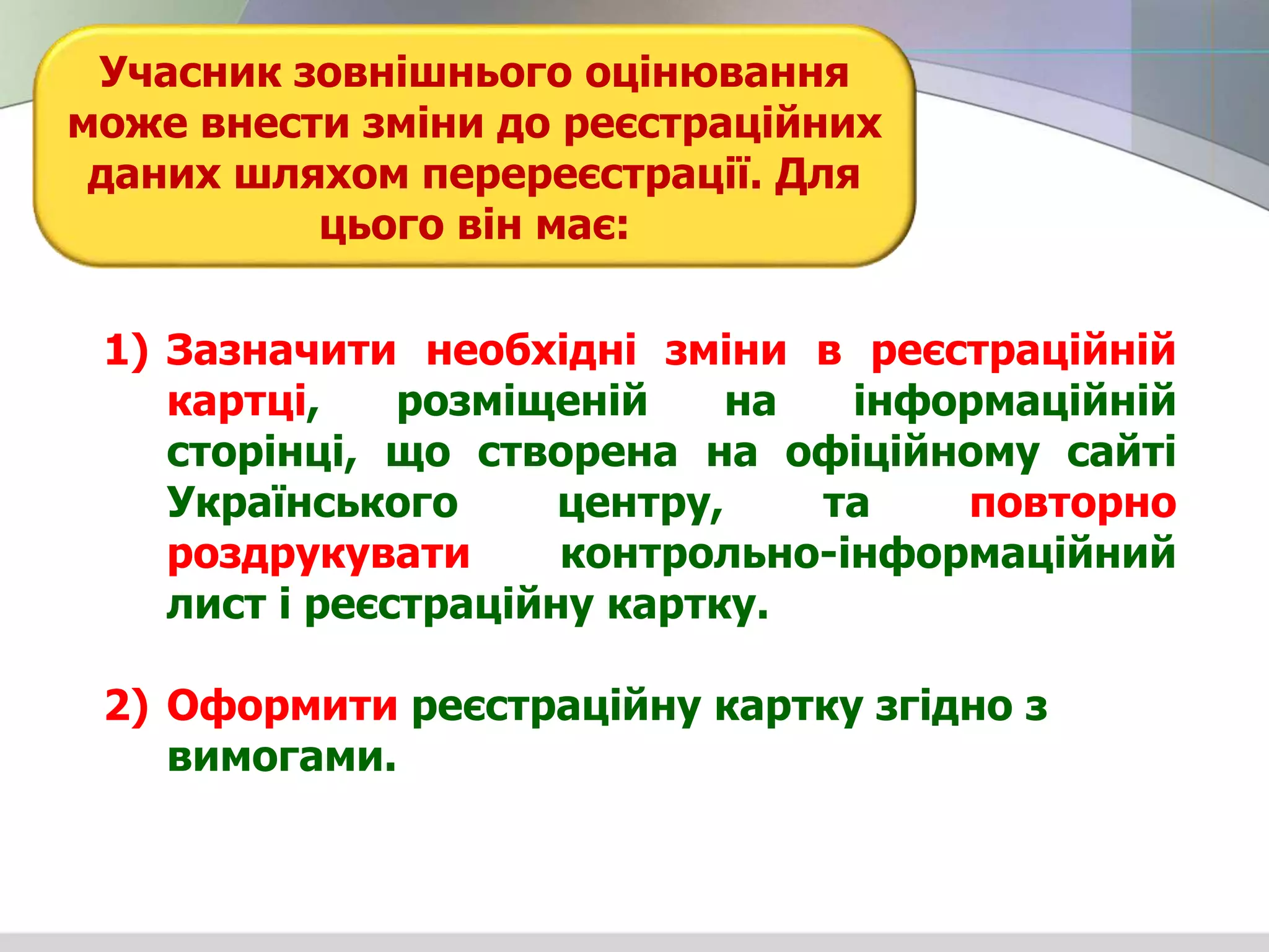 1) Зазначити необхідні зміни в реєстраційній
картці, розміщеній на інформаційній
сторінці, що створена на офіційному сайті
Українського центру, та повторно
роздрукувати контрольно-інформаційний
лист і реєстраційну картку.
2) Оформити реєстраційну картку згідно з
вимогами.
Учасник зовнішнього оцінювання
може внести зміни до реєстраційних
даних шляхом перереєстрації. Для
цього він має:
 