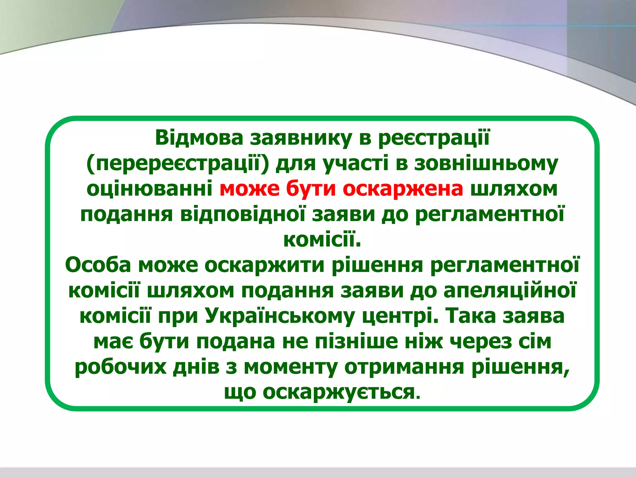 Відмова заявнику в реєстрації
(перереєстрації) для участі в зовнішньому
оцінюванні може бути оскаржена шляхом
подання відповідної заяви до регламентної
комісії.
Особа може оскаржити рішення регламентної
комісії шляхом подання заяви до апеляційної
комісії при Українському центрі. Така заява
має бути подана не пізніше ніж через сім
робочих днів з моменту отримання рішення,
що оскаржується.
 
