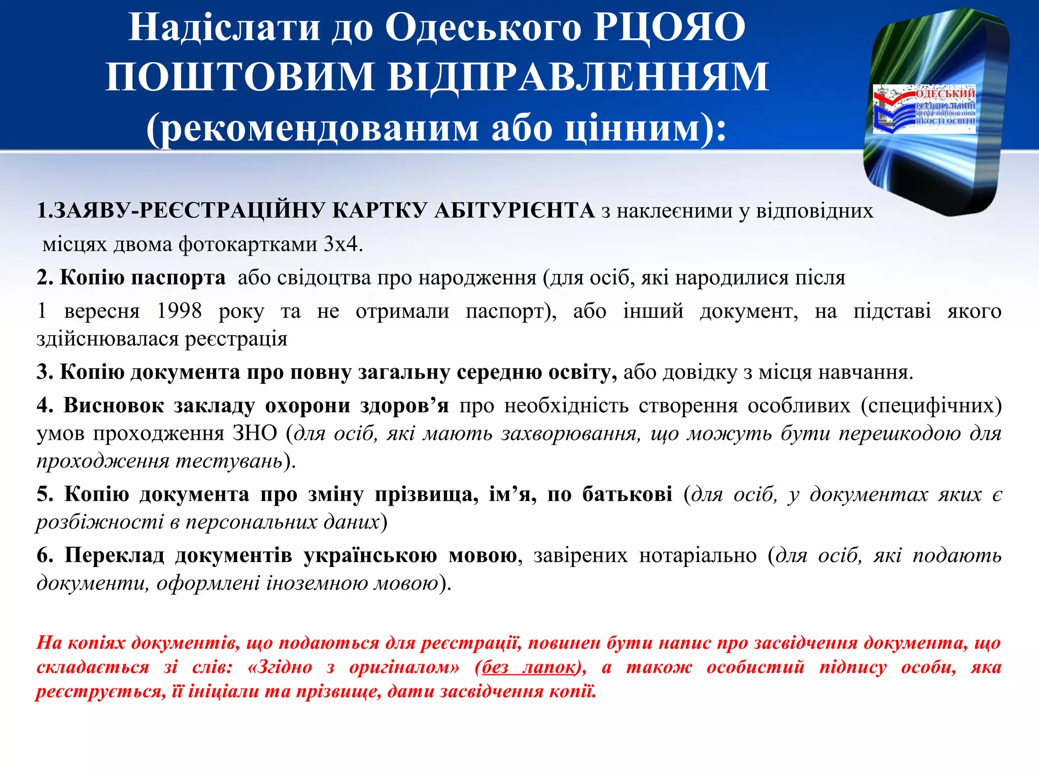 Надіслати до Одеського РЦОЯО
ПОШТОВИМ ВІДПРАВЛЕННЯМ
(рекомендованим або цінним):
1.ЗАЯВУ-РЕЄСТРАЦІЙНУ КАРТКУ АБІТУРІЄНТА з наклеєними у відповідних
місцях двома фотокартками 3х4.
2. Копію паспорта або свідоцтва про народження (для осіб, які народилися після
1 вересня 1998 року та не отримали паспорт), або інший документ, на підставі якого
здійснювалася реєстрація
3. Копію документа про повну загальну середню освіту, або довідку з місця навчання.
4. Висновок закладу охорони здоров’я про необхідність створення особливих (специфічних)
умов проходження ЗНО (для осіб, які мають захворювання, що можуть бути перешкодою для
проходження тестувань).
5. Копію документа про зміну прізвища, ім’я, по батькові (для осіб, у документах яких є
розбіжності в персональних даних)
6. Переклад документів українською мовою, завірених нотаріально (для осіб, які подають
документи, оформлені іноземною мовою).
На копіях документів, що подаються для реєстрації, повинен бути напис про засвідчення документа, що
складається зі слів: «Згідно з оригіналом» (без лапок), а також особистий підпису особи, яка
реєструється, її ініціали та прізвище, дати засвідчення копії.
 
