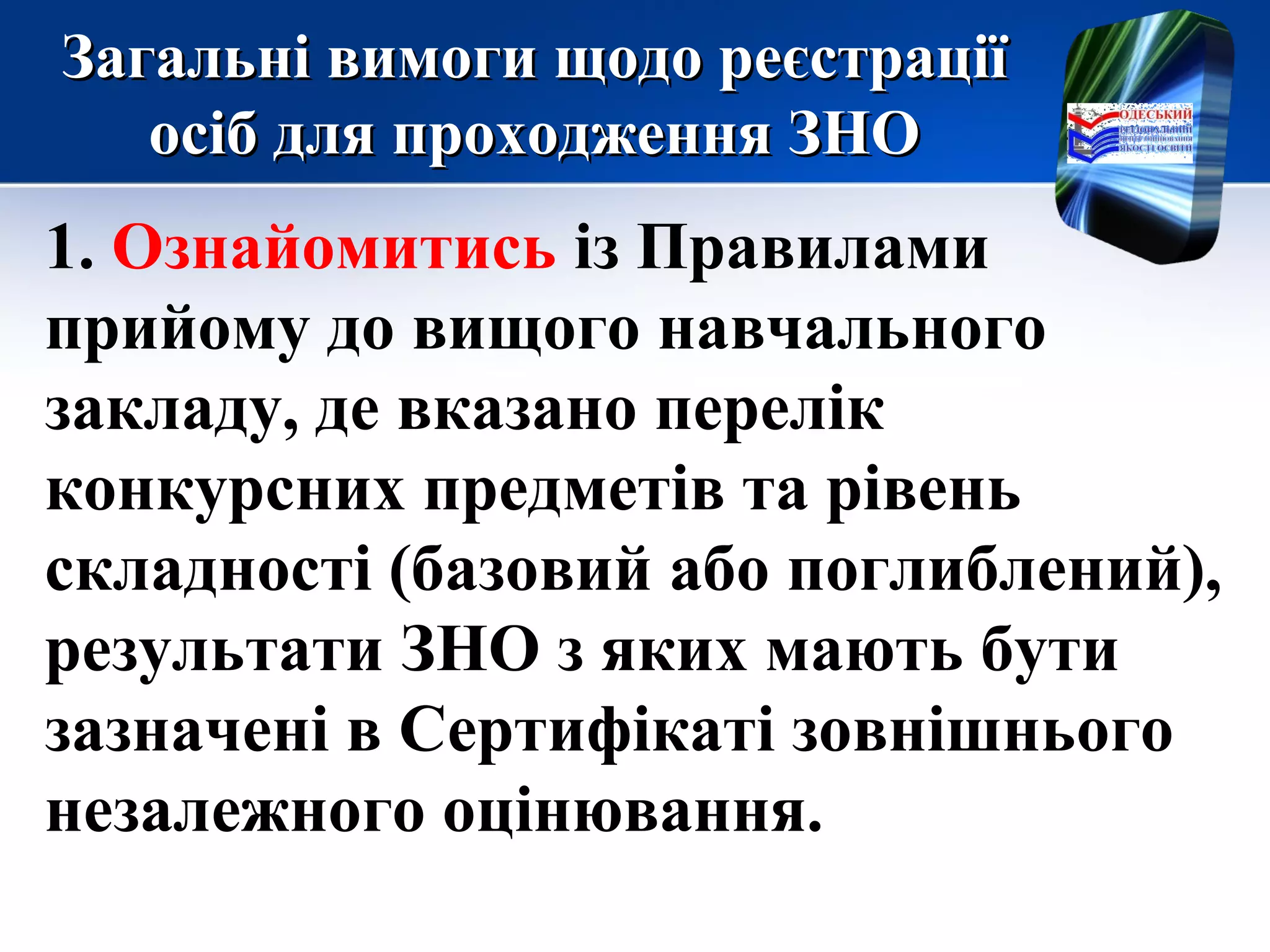 Загальні вимоги щодо реєстраціїЗагальні вимоги щодо реєстрації
осіб для проходження ЗНОосіб для проходження ЗНО
1. Ознайомитись із Правилами
прийому до вищого навчального
закладу, де вказано перелік
конкурсних предметів та рівень
складності (базовий або поглиблений),
результати ЗНО з яких мають бути
зазначені в Сертифікаті зовнішнього
незалежного оцінювання.
 