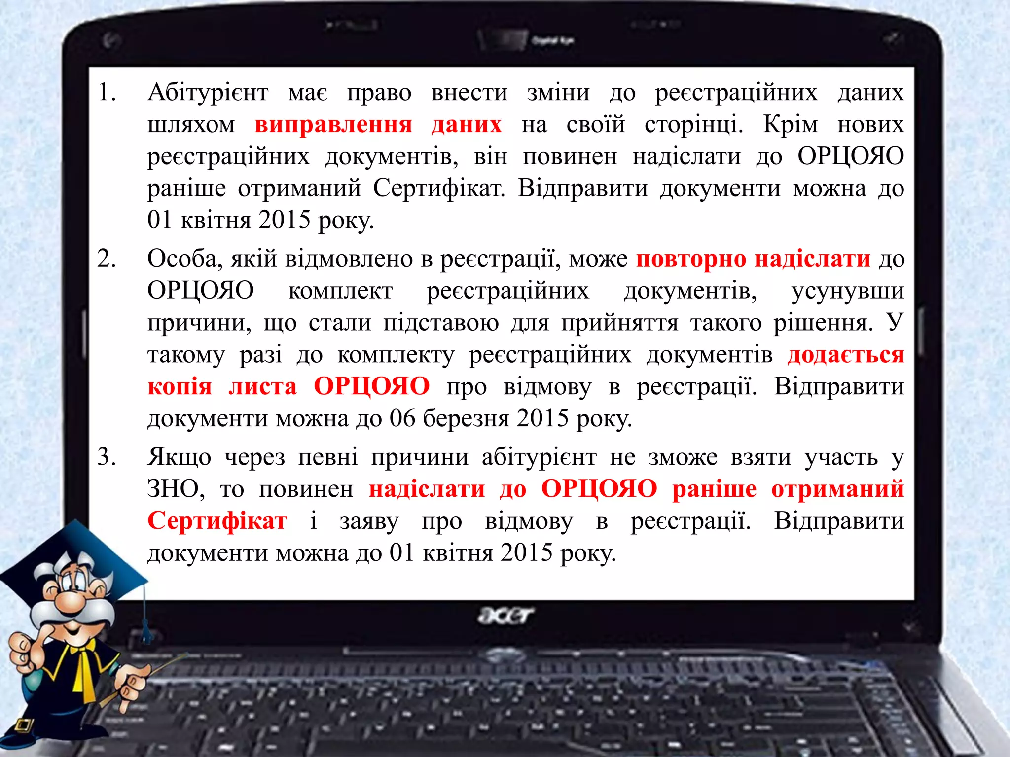 1. Абітурієнт має право внести зміни до реєстраційних даних
шляхом виправлення даних на своїй сторінці. Крім нових
реєстраційних документів, він повинен надіслати до ОРЦОЯО
раніше отриманий Сертифікат. Відправити документи можна до
01 квітня 2015 року.
2. Особа, якій відмовлено в реєстрації, може повторно надіслати до
ОРЦОЯО комплект реєстраційних документів, усунувши
причини, що стали підставою для прийняття такого рішення. У
такому разі до комплекту реєстраційних документів додається
копія листа ОРЦОЯО про відмову в реєстрації. Відправити
документи можна до 06 березня 2015 року.
3. Якщо через певні причини абітурієнт не зможе взяти участь у
ЗНО, то повинен надіслати до ОРЦОЯО раніше отриманий
Сертифікат і заяву про відмову в реєстрації. Відправити
документи можна до 01 квітня 2015 року.
 