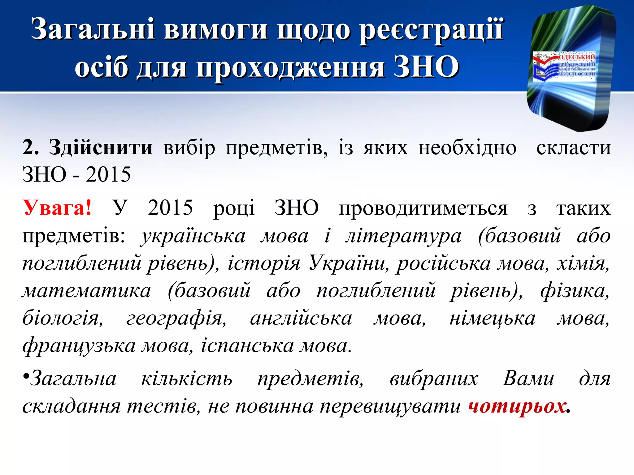 Загальні вимоги щодо реєстраціїЗагальні вимоги щодо реєстрації
осіб для проходження ЗНОосіб для проходження ЗНО
2. Здійснити вибір предметів, із яких необхідно скласти
ЗНО - 2015
Увага! У 2015 році ЗНО проводитиметься з таких
предметів: українська мова і література (базовий або
поглиблений рівень), історія України, російська мова, хімія,
математика (базовий або поглиблений рівень), фізика,
біологія, географія, англійська мова, німецька мова,
французька мова, іспанська мова.
•Загальна кількість предметів, вибраних Вами для
складання тестів, не повинна перевищувати чотирьох.
 