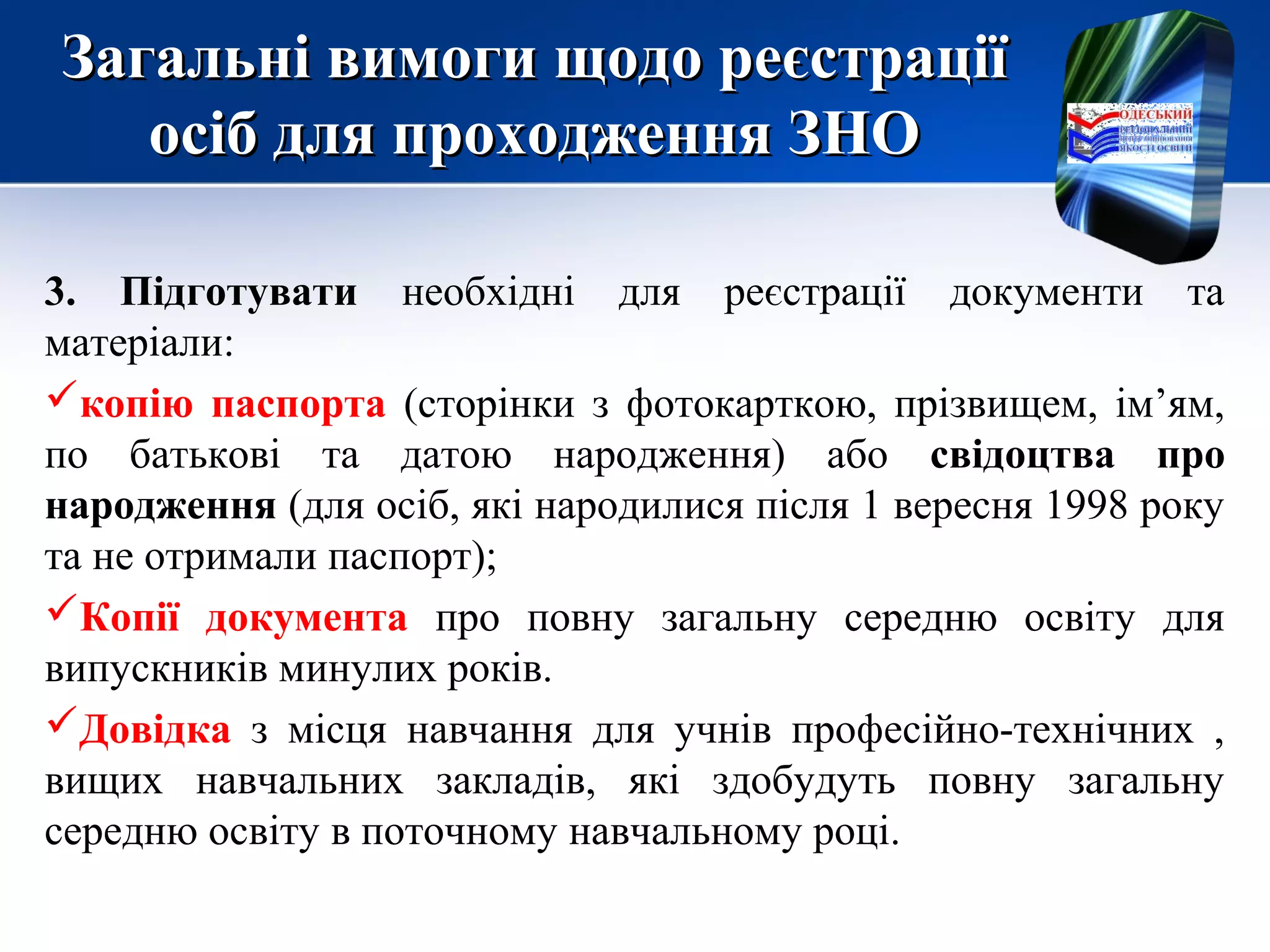 Загальні вимоги щодо реєстраціїЗагальні вимоги щодо реєстрації
осіб для проходження ЗНОосіб для проходження ЗНО
3. Підготувати необхідні для реєстрації документи та
матеріали:
копію паспорта (сторінки з фотокарткою, прізвищем, ім’ям,
по батькові та датою народження) або свідоцтва про
народження (для осіб, які народилися після 1 вересня 1998 року
та не отримали паспорт);
Копії документа про повну загальну середню освіту для
випускників минулих років.
Довідка з місця навчання для учнів професійно-технічних ,
вищих навчальних закладів, які здобудуть повну загальну
середню освіту в поточному навчальному році.
 