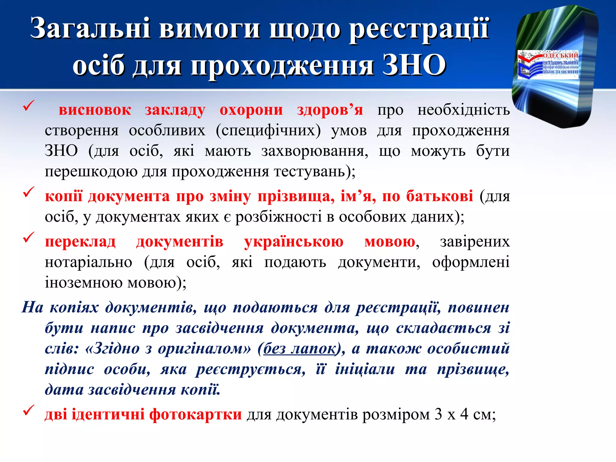 Загальні вимоги щодо реєстраціїЗагальні вимоги щодо реєстрації
осіб для проходження ЗНОосіб для проходження ЗНО
 висновок закладу охорони здоров’я про необхідність
створення особливих (специфічних) умов для проходження
ЗНО (для осіб, які мають захворювання, що можуть бути
перешкодою для проходження тестувань);
 копії документа про зміну прізвища, ім’я, по батькові (для
осіб, у документах яких є розбіжності в особових даних);
 переклад документів українською мовою, завірених
нотаріально (для осіб, які подають документи, оформлені
іноземною мовою);
На копіях документів, що подаються для реєстрації, повинен
бути напис про засвідчення документа, що складається зі
слів: «Згідно з оригіналом» (без лапок), а також особистий
підпис особи, яка реєструється, її ініціали та прізвище,
дата засвідчення копії.
 дві ідентичні фотокартки для документів розміром 3 х 4 см;
 