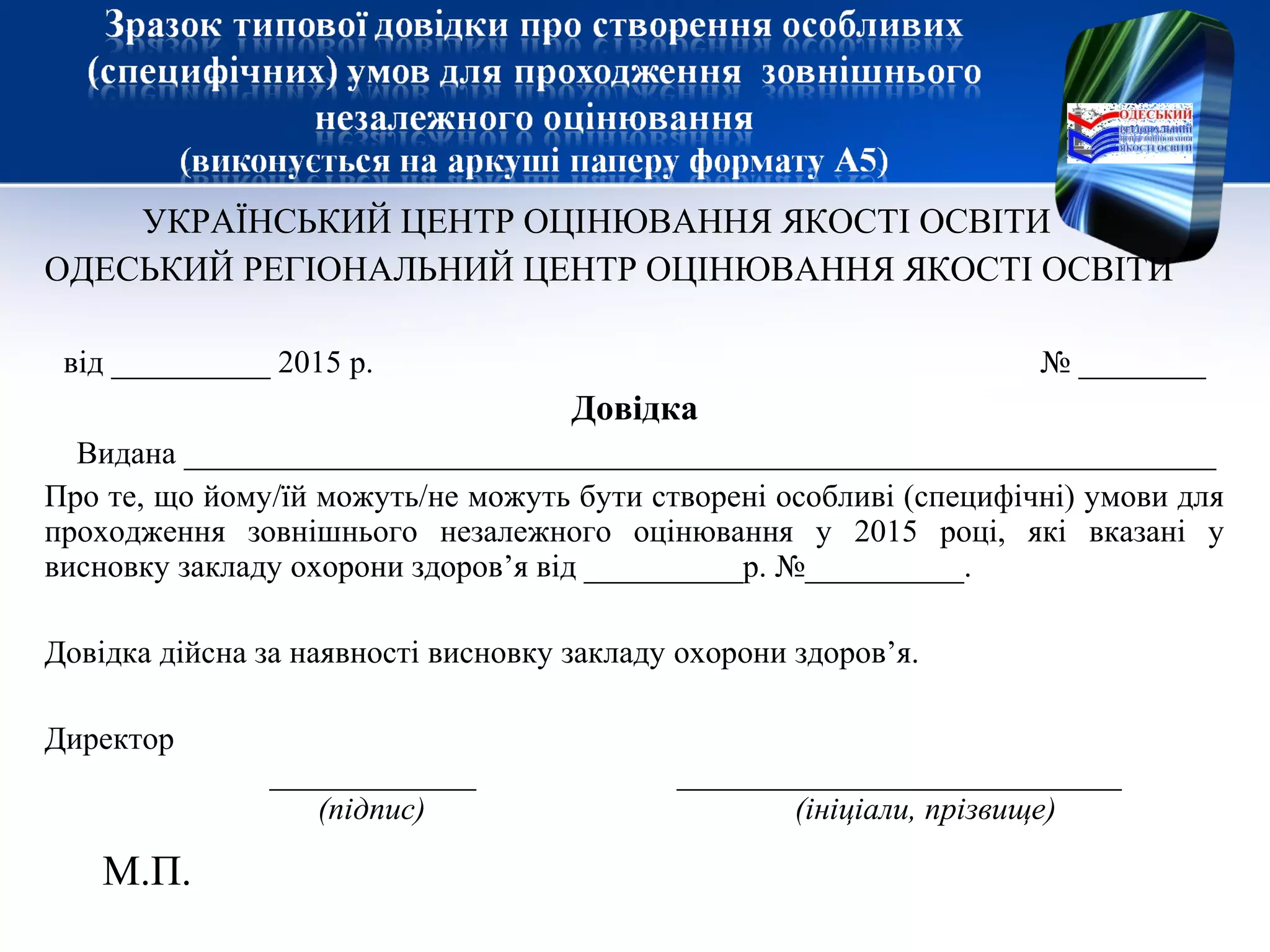 УКРАЇНСЬКИЙ ЦЕНТР ОЦІНЮВАННЯ ЯКОСТІ ОСВІТИ
ОДЕСЬКИЙ РЕГІОНАЛЬНИЙ ЦЕНТР ОЦІНЮВАННЯ ЯКОСТІ ОСВІТИ
від __________ 2015 р. № ________
Довідка
Видана _________________________________________________________________
Про те, що йому/їй можуть/не можуть бути створені особливі (специфічні) умови для
проходження зовнішнього незалежного оцінювання у 2015 році, які вказані у
висновку закладу охорони здоров’я від __________р. №__________.
Довідка дійсна за наявності висновку закладу охорони здоров’я.
Директор
_____________ ____________________________
(підпис) (ініціали, прізвище)
М.П.
 
