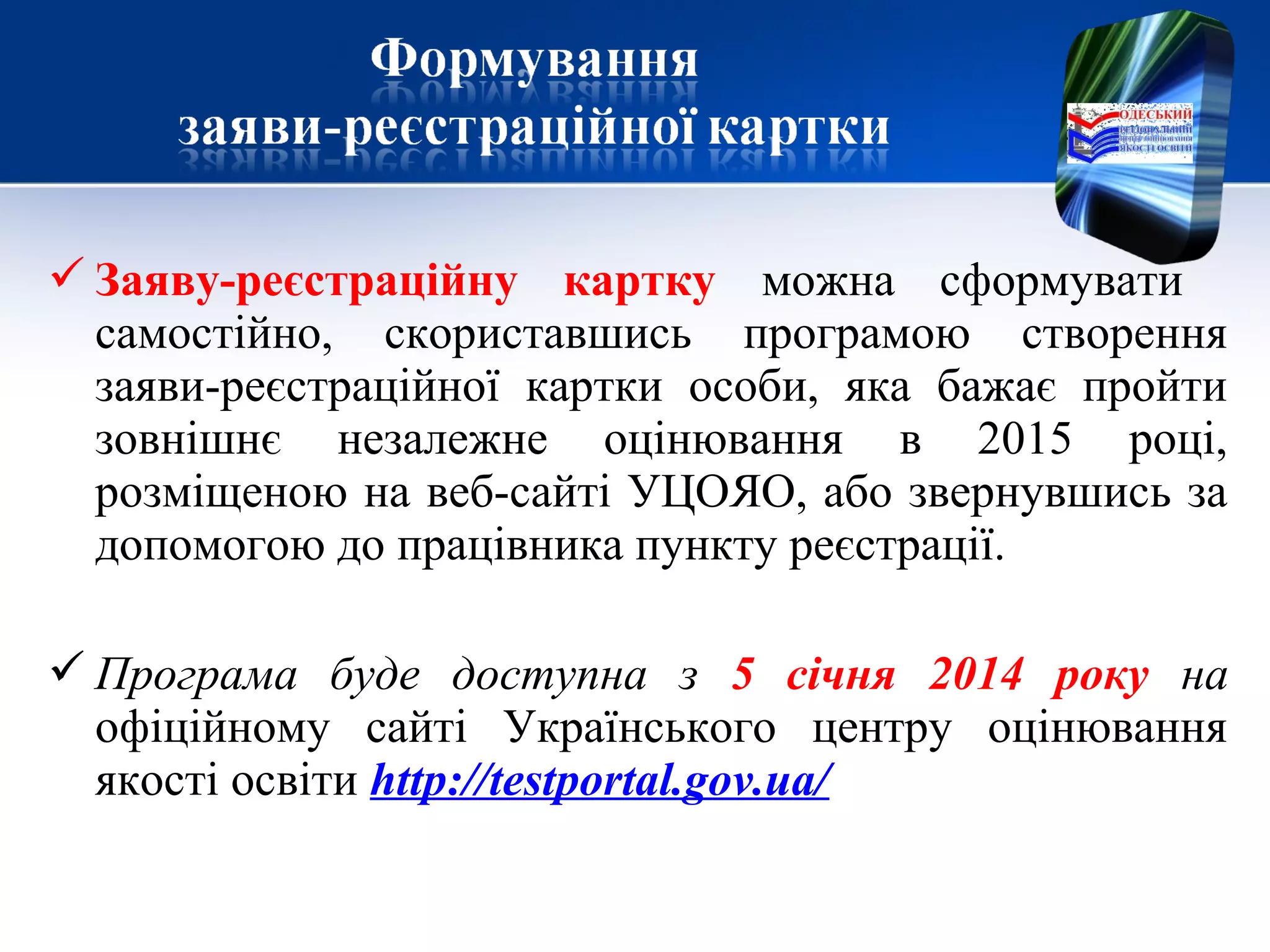  Заяву-реєстраційну картку можна сформувати
самостійно, скориставшись програмою створення
заяви-реєстраційної картки особи, яка бажає пройти
зовнішнє незалежне оцінювання в 2015 році,
розміщеною на веб-сайті УЦОЯО, або звернувшись за
допомогою до працівника пункту реєстрації.
 Програма буде доступна з 5 січня 2014 року на
офіційному сайті Українського центру оцінювання
якості освіти http://testportal.gov.ua/
 