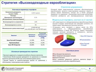 4
Стратегия «Высокодоходные еврооблигации»
Эмитент
Купонные
выплаты
Рыночная
доходность к
погашению
(YTM)
Банк Русский Стандарт 11,50% 16,2%
Промсвязьбанк 10,20% 11,9%
Банк ФК Открытие 10,00% 10,3%
Стратегия управления:
Основной идеей инвестиционной стратегии «Высокодоходные
еврооблигации» является инвестирование денежных средств в
ценные бумаги банковского сектора как в более доходный
эквивалент по сравнению с банковскими валютными депозитами.
Стратегия релевантна для квалифицированных инвесторов.
Модельный портфель состоит из 3 частей:
• 40% инвестируется в субординированные еврооблигации Банка
Русский Стандарт (включающие loss absorption provision): эти
бумаги имеют максимальные купонные выплаты
• Оставшаяся часть портфеля в равных долях (по 30%)
инвестируется в субординированные еврооблигации
Промсвязьбанка и Банка ФК Открытие: бумаги показывают
хорошую купонную доходность и ликвидность, эмитенты
надежны и имеют стабильный рейтинг.
Основные преимущества стратегии
Высокая надежность и кредитоспособность банков-эмитентов.
Значительно более высокая доходность по сравнению со ставками
валютных депозитов (4-6%) при сопоставимом уровне риска.
Лучшая защита от валютно-курсовых рисков по сравнению с
облигациями, номинированными в рублях.
Ключевые параметры портфеля
Возможная доходность
(в долл. США)
12,8% годовых
Расходы
(брокерское, депозитарное
обслуживание, комиссия биржи)
0,1%
Вознаграждение за управление 1,0%
Вознаграждение за успех 0%
Минимальная сумма инвестиций
10 000 000 руб.
(или 300 000 долл. или 250 000 евро)
Ключевые риски
Риск банкротства эмитента.
Риск введения процедуры санации.
Процентный риск.
Риск снижения кредитного рейтинга эмитента (ведет к
снижению рыночной цены еврооблигации).
30%
30%
40%
Банк ФК Открытие
Промсвязьбанк
Банк Русский
Стандарт
 