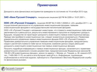 Примечания
Доходность всех финансовых инструментов приведена по состоянию на 14 октября 2013 года.
ЗАО «Банк Русский Стандарт», генеральная лицензия ЦБ РФ № 2289 от 19.07.2001 г.
ООО «УК «Русский Стандарт», лицензия ФСФР № 21-000-1-00848 от «22» декабря 2011 г. на
осуществление деятельности по управлению инвестиционными фондами, паевыми
инвестиционными фондами и негосударственными пенсионными фондами.
ООО «УК «Русский Стандарт» напоминает инвесторам, что стоимость инвестиционных паёв может
увеличиваться и уменьшаться, результаты инвестирования в прошлом не определяют доходы в
будущем, государство не гарантирует доходность инвестиций в паевые инвестиционные фонды.
Прежде чем приобрести инвестиционные паи, следует внимательно ознакомиться с Правилами
доверительного управления паевых инвестиционных фондов ООО «УК «Русский Стандарт».
Правилами доверительного управления паевыми инвестиционными фондами, предусмотрены
скидки к расчётной стоимости паёв при их погашении, взимание данных скидок уменьшает
доходность инвестиций в инвестиционные паи паевых инвестиционных фондов.
Получить подробную информацию о паевых инвестиционных фондах, ознакомиться с правилами
доверительного управления и иными документами, предусмотренными Федеральным законом №
156-ФЗ «Об инвестиционных фондах», можно по адресу: г. Москва, ул. Ткацкая, д. 36, комната 227,
тел.: 7-495-380-11-75, на сайте в сети Интернет www.pif-rs.ru. Информация, подлежащая
опубликованию в печатном издании, публикуется в «Приложении к Вестнику Федеральной службы
по финансовым рынкам».
7
 