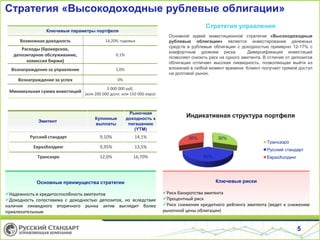 Стратегия «Высокодоходные рублевые облигации»
5
Стратегия управления
Основной идеей инвестиционной стратегии «Высокодоходные
рублевые облигации» является инвестирование денежных
средств в рублевые облигации с доходностью примерно 12-17% с
комфортным уровнем риска. Диверсификация инвестиций
позволяет снизить риск на одного эмитента. В отличие от депозитов
облигации отличает высокая ликвидность, позволяющая выйти из
вложений в любой момент времени. Клиент получает прямой доступ
на долговой рынок.
Ключевые параметры портфеля
Возможная доходность 14,20% годовых
Расходы (брокерское,
депозитарное обслуживание,
комиссия биржи)
0,1%
Вознаграждение за управление 1,0%
Вознаграждение за успех 0%
Минимальная сумма инвестиций
3 000 000 руб.
(или 200 000 долл. или 150 000 евро)
Эмитент
Купонные
выплаты
Рыночная
доходность к
погашению
(YTM)
Русский стандарт 9,10% 14,1%
ЕвразХолдинг 9,95% 13,5%
Трансаэро 12,0% 16,70%
Основные преимущества стратегии
Надежность и кредитоспособность эмитентов
Доходность сопоставима с доходностью депозитов, но вследствие
наличия ликвидного вторичного рынка актив выглядит более
привлекательным
Ключевые риски
Риск банкротства эмитента
Процентный риск
Риск снижения кредитного рейтинга эмитента (ведет к снижению
рыночной цены облигации)
30%
40%
30%
Трансаэро
Русский стандарт
ЕвразХолдинг
Индикативная структура портфеля
 