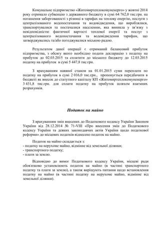 Комунальне підприємство «Житомиртеплокомуненерго» у жовтні 2014
року отримало субвенцію з державного бюджету в сумі 64 762,0 тис.грн. на
погашення заборгованості з різниці в тарифах на теплову енергію, послуги з
централізованого водопостачання та водовідведення, що вироблялися,
транспортувалися та постачалися населенню, яка виникла у зв’язку з
невідповідністю фактичної вартості теплової енергії та послуг з
централізованого водопостачання та водовідведення тарифам, що
затверджувались та/або погоджувалися міською радою.
Результатом даної операції є отриманий балансовий прибуток
підприємства, з обсягу якого необхідно подати декларацію з податку на
прибуток до 02.03.2015 та сплатити до міського бюджету до 12.03.2015
податку на прибуток в сумі 5 447,8 тис.грн.
З врахуванням наявної станом на 01.01.2015 суми переплати по
податку на прибуток в сумі 2 016,0 тис.грн., пропонується передбачити в
бюджеті як внесок до статутного капіталу КП «Житомиртеплокомуненерго»
3 431,8 тис.грн. для сплати податку на прибуток шляхом взаємних
розрахунків.
Податок на майно
З врахуванням змін внесених до Податкового кодексу України Законом
України від 28.12.2014 № 71-VIIІ «Про внесення змін до Податкового
кодексу України та деяких законодавчих актів України щодо податкової
реформи» до місцевих податків віднесено податок на майно.
Податок на майно складається з:
- податку на нерухоме майно, відмінне від земельної ділянки;
- транспортного податку;
- плати за землю.
Відповідно до вимог Податкового кодексу України, місцеві ради
обов'язково установлюють податок на майно (в частині транспортного
податку та плати за землю), а також вирішують питання щодо встановлення
податку на майно (в частині податку на нерухоме майно, відмінне від
земельної ділянки).
 