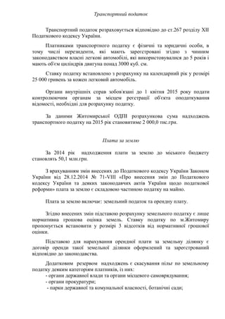 Транспортний податок
Транспортний податок розраховується відповідно до ст.267 розділу ХІІ
Податкового кодексу України.
Платниками транспортного податку є фізичні та юридичні особи, в
тому числі нерезиденти, які мають зареєстровані згідно з чинним
законодавством власні легкові автомобілі, які використовувалися до 5 років і
мають об'єм циліндрів двигуна понад 3000 куб. см.
Ставку податку встановлено з розрахунку на календарний рік у розмірі
25 000 гривень за кожен легковий автомобіль.
Органи внутрішніх справ зобов'язані до 1 квітня 2015 року подати
контролюючим органам за місцем реєстрації об'єкта оподаткування
відомості, необхідні для розрахунку податку.
За даними Житомирської ОДПІ розрахункова сума надходжень
транспортного податку на 2015 рік становитиме 2 000,0 тис.грн.
Плата за землю
За 2014 рік надходження плати за землю до міського бюджету
становлять 50,1 млн.грн.
З врахуванням змін внесених до Податкового кодексу України Законом
України від 28.12.2014 № 71-VIIІ «Про внесення змін до Податкового
кодексу України та деяких законодавчих актів України щодо податкової
реформи» плата за землю є складовою частиною податку на майно.
Плата за землю включає: земельний податок та орендну плату.
Згідно внесених змін підставою розрахунку земельного податку є лише
нормативна грошова оцінка земель. Ставку податку по м.Житомиру
пропонується встановити у розмірі 3 відсотків від нормативної грошової
оцінки.
Підставою для нарахування орендної плати за земельну ділянку є
договір оренди такої земельної ділянки оформлений та зареєстрований
відповідно до законодавства.
Додатковим резервом надходжень є скасування пільг по земельному
податку деяким категоріям платників, із них:
- органи державної влади та органи місцевого самоврядування;
- органи прокуратури;
- парки державної та комунальної власності, ботанічні сади;
 